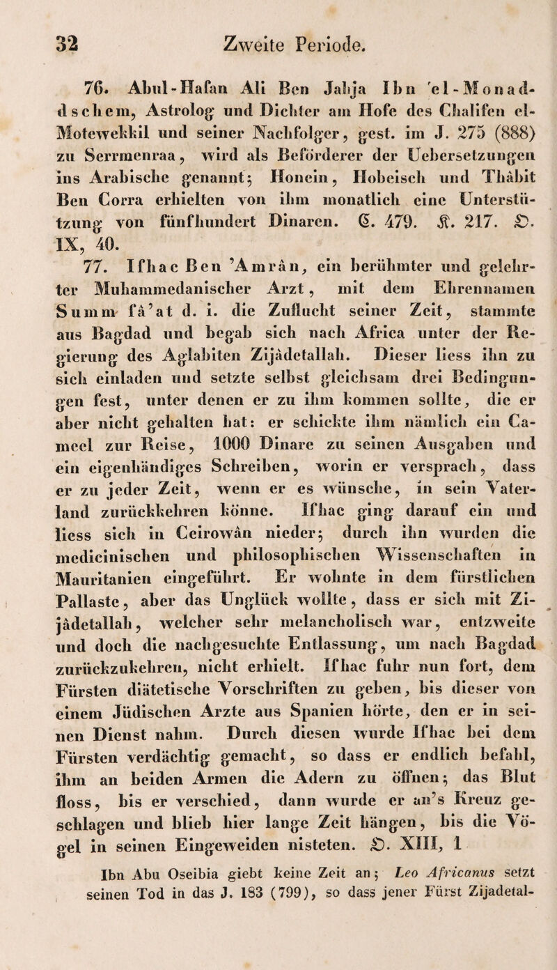 76» Abiil-Hafan AU Ben JaLja Ibn 'el-Monad- d schein, Astroiog;* und Dichter am Hofe des Challfen el- Motewehkil und seiner Nachfolger, gest. im J. 275 (888) zu Serrmenraa, wird als Beförderer der Üebcrsetzungeii ins Arabische genannt^ Honein, Hobeisch und Thabit Ben Corra erhielten von ihm monatlich eine Unterstü¬ tzung von fünfhundert Dinaren, 479. 217. IX, 40. 77. Ifhac Ben ’Amrän_, ein berühmter und gelehr¬ ter Muhammedanischer Arzt, mit dem Ehrennamen Summ fa’at d. i. die Zuflucht seiner Zeit, stammte aus Bagdad und begab sich nach Africa unter der Re¬ gierung des Aglabiten Zijädctallah. Dieser liess ihn zu sich einladen und setzte selbst gleichsam drei Bedingun¬ gen fest, unter denen er zu ihm kommen sollte^ die er aber nicht gehalten hat: er schickte ihm nämlich ein Ca- mcel zur Reise, 1000 Dinare zu seinen Ausgaben und ein eigenhändiges Schreiben, worin er versprach, dass er zu jeder Zeit, wenn er es wünsche, in sein Vater¬ land zurückkehren könne. Ifhac ging darauf ein und Hess sich in Celrowan nieder5 durch ihn wurden die inedicinlschen und philosophischen Wissenschaften in Maurltanlen eingeführt. Er wohnte in dem fürstlichen Pallastc, aber das Unglück wollte, dass er sich mit Zi- jädetallah, welcher sehr melancholisch war, entzweite und doch die nachgesuchte Entlassung, um nach Bagdad zurückzukehren, nicht erhielt. Ifhac fuhr nun fort, dem Fürsten diätetische Vorschriften zu geben ^ bis dieser von einem Jüdischen Arzte aus Spanien hörte, den er in sei¬ nen Dienst nahm. Durch diesen wurde Ifhac bei dem Fürsten verdächtig gemacht, so dass er endlich befahl, ihm an beiden Armen die Adern zu öffnen^ das Blut floss, bis er verschied, dann wurde er an’s Kreuz ge¬ schlagen und blieb hier lange Zelt hängen, bis die Vö¬ gel in seinen Eingeweiden nisteten. £). XIII, 1 Ibn Abu Oseibia giebt keine Zeit an; Leo Africanus setzt seinen Tod in das J. 183 (799), so dass jener Fürst Zijadetal-