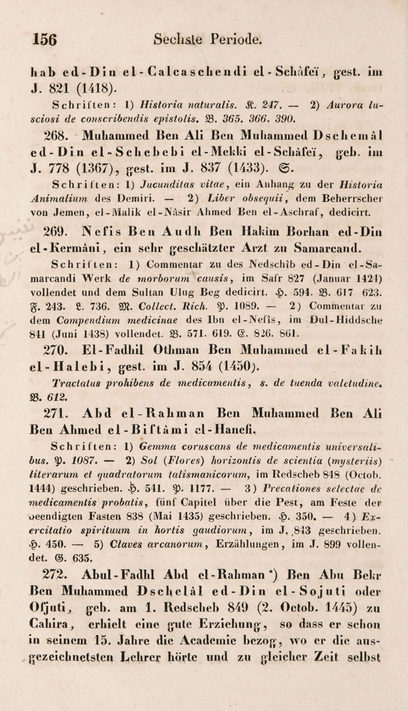 hab cd-Din cl-Calcasclicndi el - Scliafc'i, gest. lin J. 821 (1418). Schriften: 1) Historia naturalis. Ä. 247. — 2) Aurora lu- sciosi de conscribendis epistolis, 93. 365. 366. 390. 268. Muliainmed Ben All Ben Muliamnied D sehe m a 1 ed-Din el-Scliebebl el-Mekkl el-Scliäfe’i, jjeb. iin J. 778 (1367), g-est. im J. 837 (1433). 0. Schriften: 1) Jucunditas vitae, ein Anhang zu der Historia Animalium des Demiri. — 2) Liber obsequii^ dem Beherrscher von Jemen, el-iVlalik el-Nasir Ahmed Ben el-Aschraf, dedicirt. 269. Nefls Ben Audb Ben Hakim Borban ed-Din el-Kermäni, ein scbr gescbätztcr Arzt zu Samarcand. Schriften: 1) Commentar zu des Nedschib ed-Din el-Sa- marcandi Werk de morborum causis, im Safr 827 (Januar 1424) vollendet und dem Sultan ülug Beg dedicirt. 594. 93. 617 623. % 243. e. 736. 9)1. Collect. Rieh. 1089. — 2) Commentar zu dem Compendium medicinae des Ibn el-Nelis, im Dul-Hiddsche 841 (Juni 1438) vollendet. 93. 571. 619. ß. 826. 861. 270. El-Fadbll Otbman Ben Miibammed el-Fakib el-Halebi, gest. im J. 854 (1450). Tractatus prohibens de medicamentis, s. de iuenda valetudine, 95. 612. 271. Abd el-Rabman Ben Mubammed Ben Ali Ben Abmed el-Biftami cl-Hanefi. Schriften: 1) Gemma coruscans de medicamentis universali-^ bus. 1087. — 2) Sol {Flores) horizontis de scientia {mysteriis) literarum et quadratorum talismanicorumy im Redscheb 848 (Octob. 1444) geschrieben, 541. 1177. — 3) Frecationes selectae de medicamentis probatis, fünf Capitel über die Pest, am Feste der beendigten Fasten 838 (Mai 1435) geschrieben, 350. — 4) Ex- ercitatio spirituum in hortis qaudiorum, im J, ,843 geschrieben. 450. — 5) Claves arcanorum, Erzählungen, im J. 899 vollen¬ det. @. 635. 272. Abul-Fadbl Abd el-^Rabman*) Ben Abu Bekr Ben Mubammed Dscbelal ed-Dln el-Sojuti oder OQutl, geb. am 1. Redsebeb 849 (2. Octob. 1445) zu Cablra, erhielt eine gute Erziebung, so dass er sebon in seinem 15. Jabre die Academle bezog’, wo er die aus- gezeiebuetsten Lehrer hörte und zu gleicher Zeit selbst