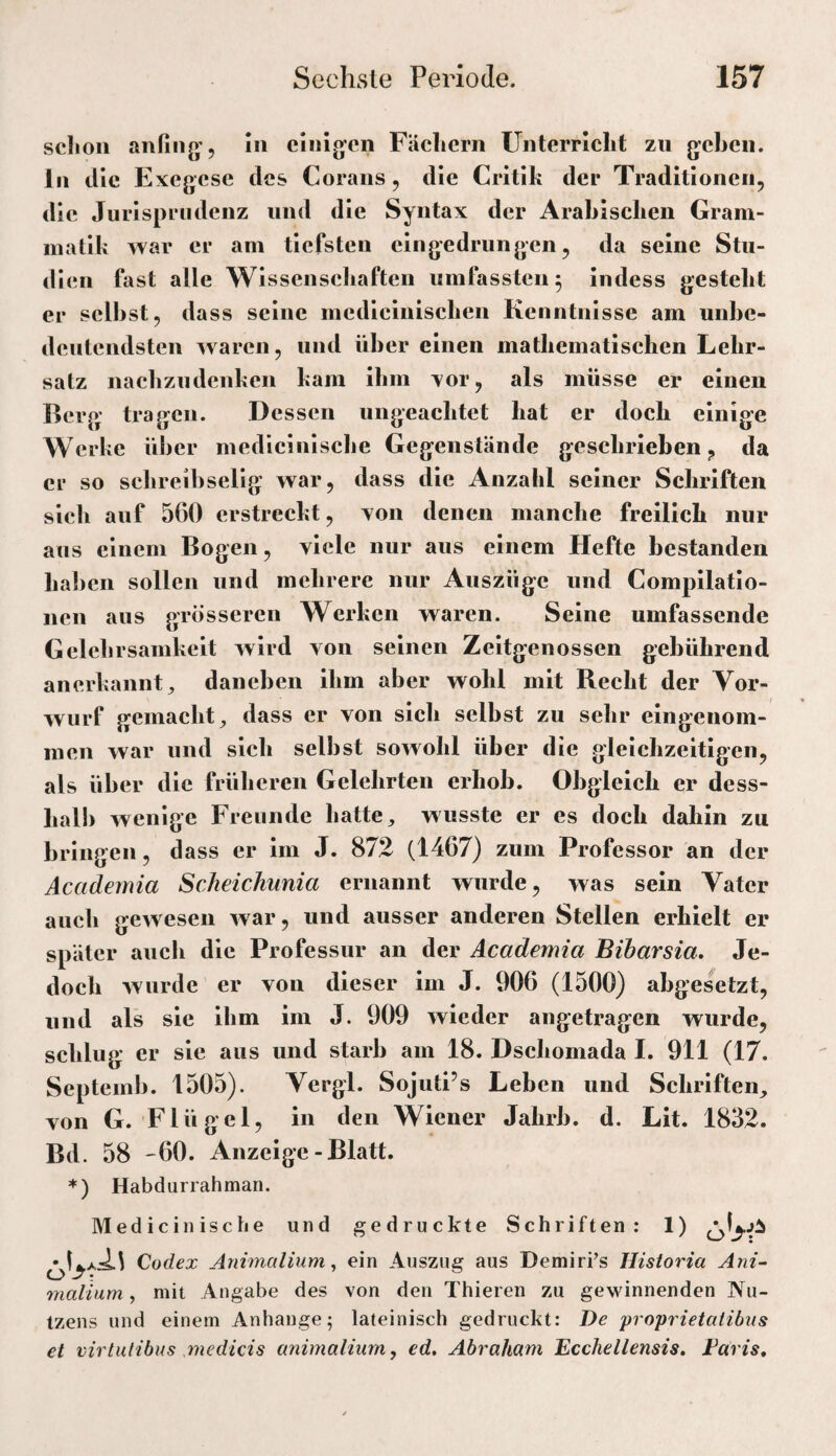 sclion anfiiig'. In cliiijvcn Fächern Unterricht zu g^chen. ln die Exegese des Corans, die Critik der Traditionen, die Jurisprudenz und die Syntax der Arabischen Gram¬ matik war er am tiefsten clngedrungen, da seine Stu¬ dien fast alle Wlssensehaften umfassten 5 indess gesteht er selbst, dass seine medicinischen Kenntnisse am unbe¬ deutendsten waren, und über einen mathematischen Lehr¬ satz naclizudenken kam ihm xor, als müsse er einen Berp; tragen. Dessen ungeachtet hat er doch einige Werke über medieinische Gegenstände geschrieben, da er so scbreibselig war, dass die Anzahl seiner Schriften sich auf 560 erstreckt, von denen manche freilich nur ans einem Bogen, viele nur aus einem Hefte bestanden haben sollen und mehrere nur Auszüge und Compilatio¬ nen aus grosseren Werken waren. Seine umfassende Gelehrsamkeit wird von seinen Zeitgenossen gebührend anerkannt^ daneben ihm aber wohl mit Becht der Vor¬ wurf gemacht^ dass er von sich selbst zu sehr eingenom¬ men war lind sich selbst sowohl über die gleichzeitigen, als über die früheren Gelehrten erhob. Obgleich er dess- halb wenige Freunde hatte, wusste er es doch dahin zu bringen, dass er im J. 872 (1467) zum Professor an der Academia Scheichunia ernannt wurde, was sein Vater aueb gewesen war, und ausser anderen Stellen erhielt er später auch die Professur an der Academia Bibarsia, Je¬ doch wurde er von dieser im J. 906 (1500) abgesetzt, und als sie ihm im J. 909 wieder angetragen wurde, schlug er sie aus und starb am 18. Dschomada I. 911 (17. Septemb. 1505). Vergl. SojutPs Leben und Schriften, von G. Flügel, in den Wiener Jahrb. d. Lit. 1832. Bd. 58 '60. Anzeige-Blatt. ♦) Habdurrahman. Medicinische und gedruckte Schriften; 1) Codex Animalium ^ ein Auszug aus DemirPs Historia Ani~ malium, mit Angabe des von den Thieren zu gewinnenden Nu¬ tzens und einem Anhänge; lateinisch gedruckt: De proprietatibiis et virtulibus medicis unimalium, ed, Abraham Ecchellensis, Faris,
