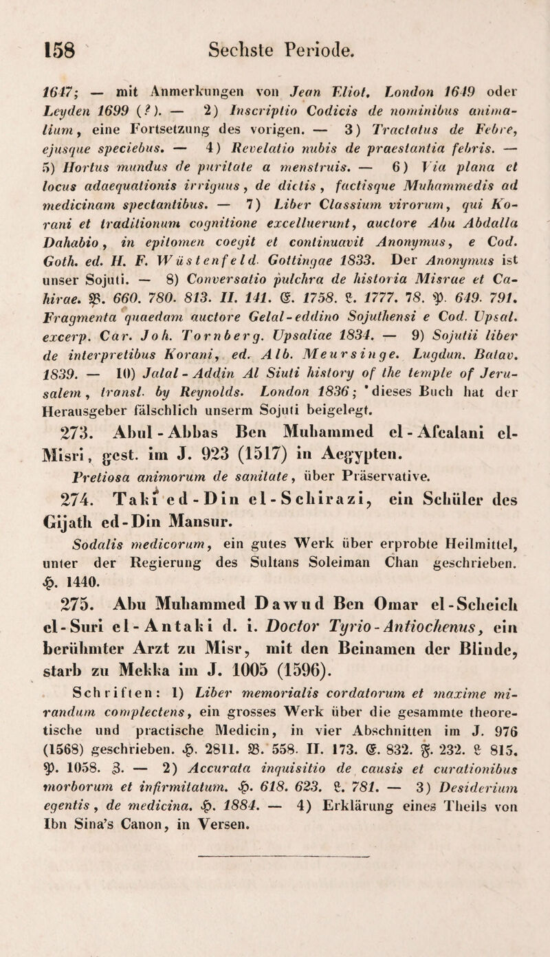 1647; — mit Anmerkungen von Jean Eliot, London 1649 oder Leyden 1699 {?). — 2) Inscriplio Codicis de nominibus aninia- iium y eine Fortsetzung des vorigen. — 3) Traclatus de Febre, ejusque speciebus, — 4) Revelatio nubis de praeslantia febris. — 5) Hortus mundus de puritate a tnenstruis. — 6) Via plana et locus adaequalionis irriguus, de dictis , factisque Muhammedis ad niedicinam spectantibus. — 7) Liber Classium virorum, qui Ko^ rani et tradilionum cognitione excelluerunt, auctore Abu Abdalla Dahabio y in epitomen coegit et continuavit Anonymus y e Cod. Goth. ed. H. F. Wüstenfeld. Gottingae 1833. Der Anonymus ist unser Sojuti. -- 8) Conversatio pulchra de historia Misrue et C«- hirae, fß. 660. 780. 813. 11. 141. (5. 1758. 1777, 78. 'p. 649. 791, Fragmenta quaedam auctore Gelal-eddino Sojuthensi e Cod. Vpsal. excerp. Car. Job. Tornberg. Upsaliae 1834. — 9) Sojutii Uber de interpretibus horani, ed. Alb. Meursinge. Lugdun. Batav, 1839. — 10) Jalal - Addin Al Siuti histoiy of Ihe temple of Jeru¬ salem y iransl. by Reynolds. London 1836; 'dieses Buch hat der Herausgeber fälschlich unserm Soju(i beigelegt. 273. Abiil - Abbas Ben Mubammed cl - Afcalani el- Mlsrl, gest. im J. 923 (1517) in Aegypten. Pretiosa animorum de sanitate y über Präservative. 274. Tabi'ed-Din el-Scbirazi^ ein Schüler des Gijatli ed-Din Mansur. Sodalis medicorum, ein gutes Werk über erprobte Heilmittel, unter der Regierung des Sultans Soleiman Chan geschrieben. 1440. 275. Abu Mubammed Dawud Ben Omar el-Scbeich el-Siiri el-Antafci d. i. Doctor Tyrio-Antioc/ienus, ein berühmter Arzt zu Misr, mit den Beinamen der Blinde, starb zu Mekka im J. 1005 (1596). Schriften: 1) Liber memorialis cordatorum et maxime mi- randuni complectens, ein grosses Werk über die gesammte theore¬ tische und practische Medicin, in vier Abschnitten im J. 976 (1568) geschrieben. 2811. SS. 558. H. 173. &. 832. 232. ß 815. 1058. 3* — 2) Accurata inquisitio de causis et curationibus morborum et infirmitatum. 618. 623. S. 781. — 3) Desiderium egentis , de medicina, 1884. — 4) Erklärung eines Theils von Ibn Sina’s Canon, in Versen.