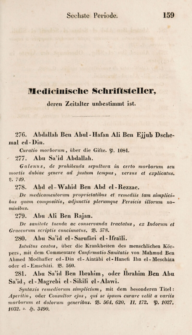 Medicinisclie Schriftsteller, deren Zeitalter unbestimmt ist. 276. Abdallah Ben Abul - Hafan Ali Ben Ejjub Dsclie- mal ed-Din. Curatio morborum, über die Gifte. 1084. - 277. Abu Sa’id Abdallah. Galenus^ de prohibenda sepultura in certo morborum seu mortis dubiae genere ad justum tempus, versus et explicatus, ß. 749. 278. Abd el-Wabid Ben Abd el-Rezzac. De medicamentorum proprietatibus et remediis tarn simplici- bus quam compositis, adjunctis plerumque Fersicis illorum no- minibus» 279. Abu All Ben Rajan. De sanitate tuenda ac conservanda iraciaius, ex Indorum et Graecorum scriptis concinnatus, SB. 578. 280. Abu Sa’id el - Sarufäri el - Ifra’ill. Intuitus castusj über die Krankheiten des menschlichen Kör¬ pers , mit dem Commentare Confirmatio Sanitatis von Mahmud Ben Ahmed Modhaffer ed-Din el-Aintäbi el-Hanefi Ibn el - Meschäta oder el-Emschäti. S3. 560. « 281. Abu Sa’id Ben Ibrahim, oder Ibrahim Ben Abu Sa’id, el - Majjrebi el-Sihlli cl-Alawi. Syntaxis reynediormn simplicium, mit dem besonderen Titel: Aperitio, oder Consultor ejus, qui se ipsum curare velit a variis morborum et dolorum generibus. S3. 564, 620, H, 172, 1027, 1032. JQ. 3490.