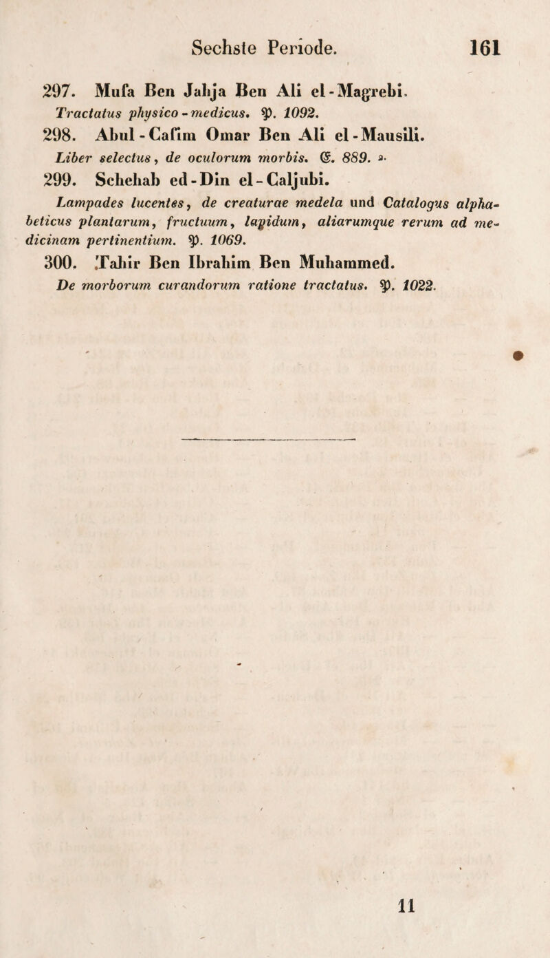 207. Miifa Ben Jalija Ben Ali el-Magrebi. Traciatus physico --medicus, 1092, 298. Abul-Cafim Omar Ben Ali el-Mausili. Liber selectus, de oculorum morbis, 889. a- 299. Schehab ed-Din el-Caljubi. Lampades lucentesy de creaturae medela und Catalogus alpha- beticus planiarum, fructuunif layidum, aliarumque rerum ad me-“ dicinam pertinentium. 1069. 300. .Taliir Ben Ibrabim Ben Mubammed. De morborum curandorum ratione tractatus. 1022. 11