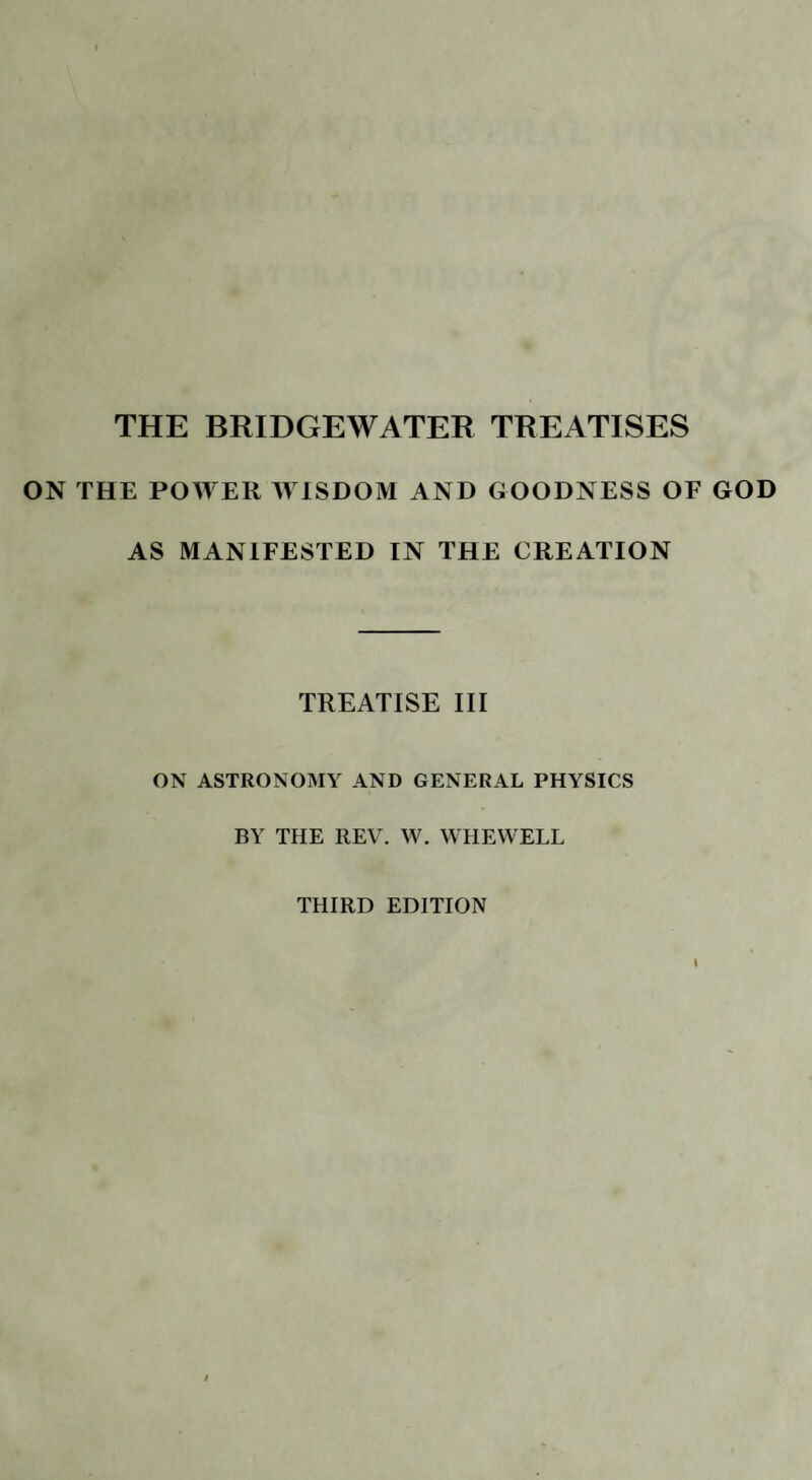 THE BRIDGEWATER TREATISES ON THE POWER WISDOM AND GOODNESS OF GOD AS MANIFESTED IN THE CREATION TREATISE III ON ASTRONOMY AND GENERAL PHYSICS BY THE REV. W. WHEWELL THIRD EDITION