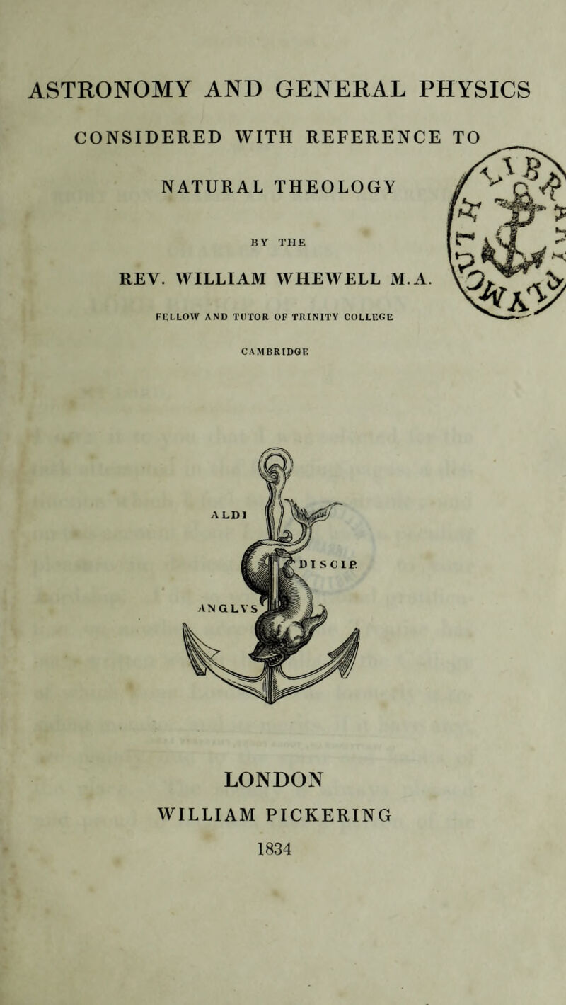 ASTRONOMY AND GENERAL PHYSICS CONSIDERED WITH REFERENCE TO NATURAL THEOLOGY BY THE REV. WILLIAM WHEWELL M. A. FELLOW AND TUTOR OF TRINITY COLLEGE CAMBRIDGE LONDON WILLIAM PICKERING 1834