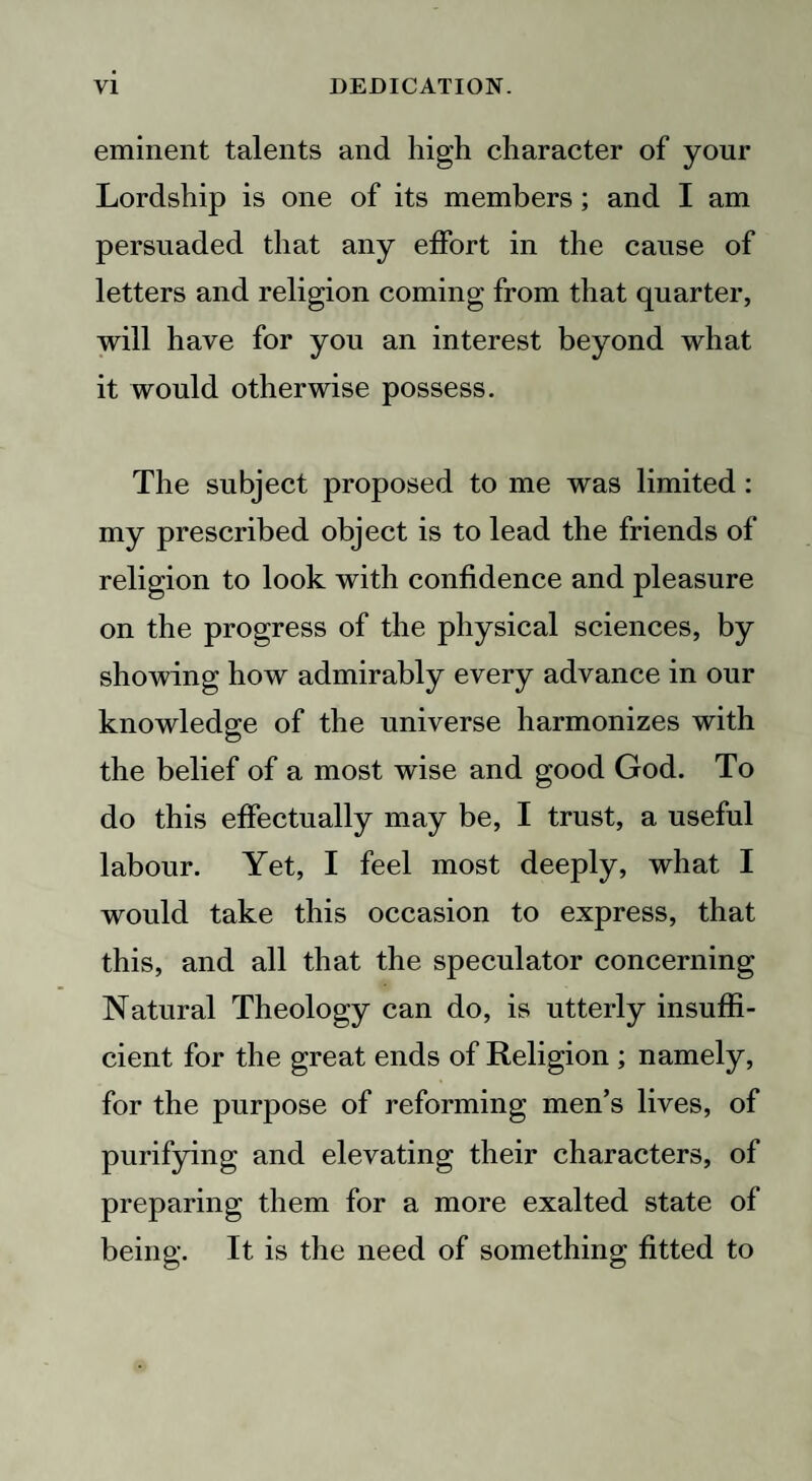 eminent talents and high character of your Lordship is one of its members; and I am persuaded that any effort in the cause of letters and religion coming from that quarter, will have for you an interest beyond what it would otherwise possess. The subject proposed to me was limited: my prescribed object is to lead the friends of religion to look with confidence and pleasure on the progress of the physical sciences, by showing how admirably every advance in our knowledge of the universe harmonizes with the belief of a most wise and good God. To do this effectually may be, I trust, a useful labour. Yet, I feel most deeply, what I would take this occasion to express, that this, and all that the speculator concerning Natural Theology can do, is utterly insuffi¬ cient for the great ends of Religion ; namely, for the purpose of reforming men’s lives, of purifying and elevating their characters, of preparing them for a more exalted state of being. It is the need of something fitted to