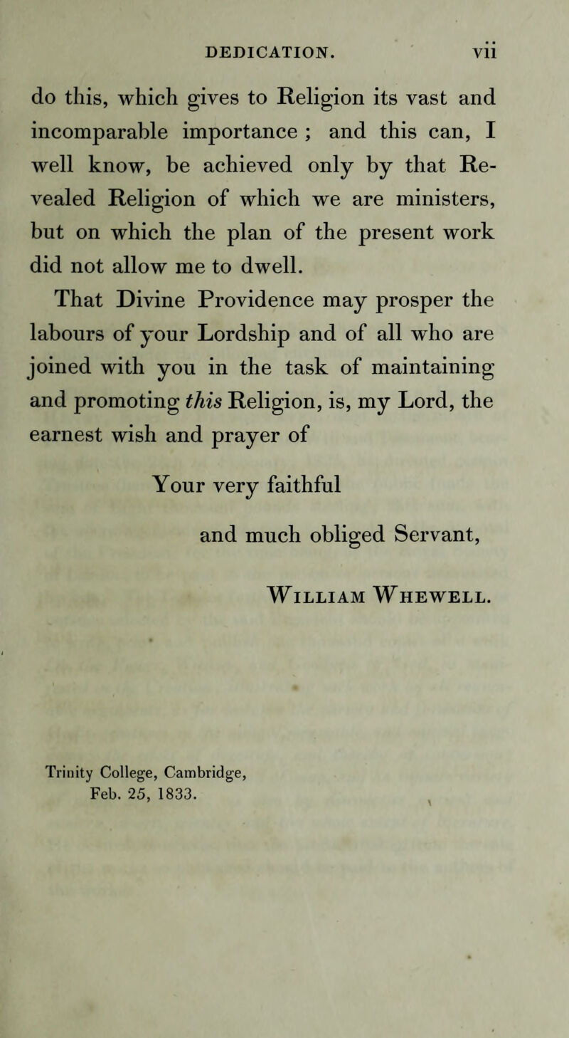 do this, which gives to Religion its vast and incomparable importance ; and this can, I well know, be achieved only by that Re¬ vealed Religion of which we are ministers, but on which the plan of the present work did not allow me to dwell. That Divine Providence may prosper the labours of your Lordship and of all who are joined with you in the task of maintaining and promoting this Religion, is, my Lord, the earnest wish and prayer of Your very faithful and much obliged Servant, William Whewell. Trinity College, Cambridge, Feb. 25, 1833.