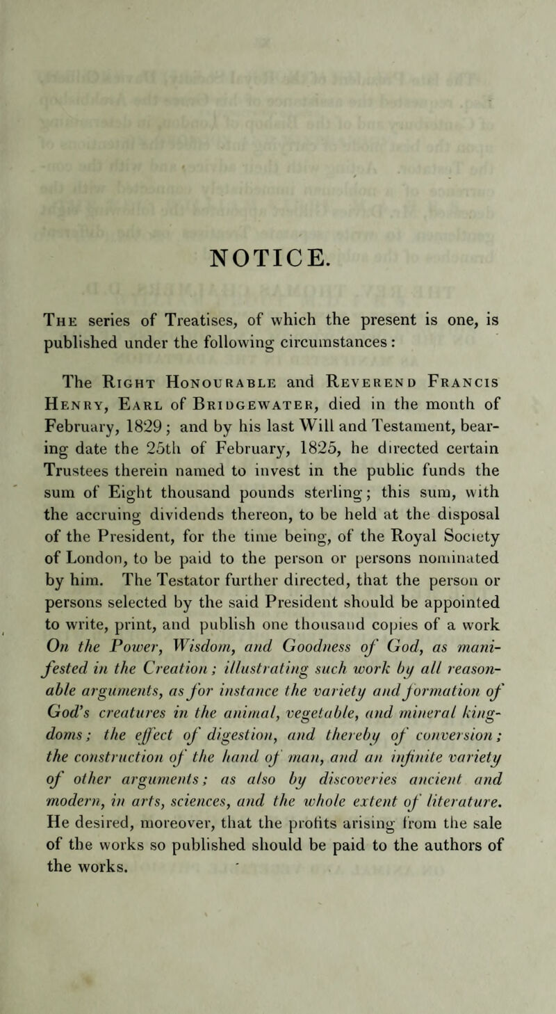 NOTICE. The series of Treatises, of which the present is one, is published under the following circumstances : The Right Honourable and Reverend Francis Henry, Earl of Bridgewater, died in the month of February, 1829 ; and by his last Will and Testament, bear¬ ing date the 25th of February, 1825, he directed certain Trustees therein named to invest in the public funds the sum of Eight thousand pounds sterling; this sum, with the accruing dividends thereon, to be held at the disposal of the President, for the time being, of the Royal Society of London, to be paid to the person or persons nominated by him. The Testator further directed, that the person or persons selected by the said President should be appointed to write, print, and publish one thousand copies of a work On the Power, Wisdom, and Goodness of God, as mani¬ fested in the Creation; illustrating such work bi/ alt reason¬ able arguments, as for instance the variety and formation of God's creatures in the animal, vegetable, and mineral king¬ doms; the effect of digestion, and therein/ of conversion ; the construction of the hand of man, and an infinite variety of other arguments; as also by discoveries ancient and modern, in arts, sciences, and the whole extent of literature. He desired, moreover, that the protits arising from the sale of the works so published should be paid to the authors of the works.