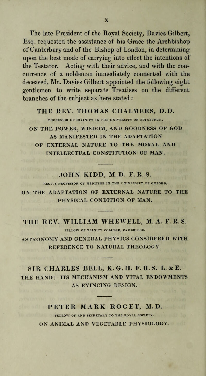 The late President of the Royal Society, Davies Gilbert, Esq. requested the assistance of his Grace the Archbishop of Canterbury and of the Bishop of London, in determining upon the best mode of carrying into effect the intentions of the Testator. Acting with their advice, and with the con¬ currence of a nobleman immediately connected with the deceased, Mr. Davies Gilbert appointed the following eight gentlemen to write separate Treatises on the different branches of the subject as here stated : THE REV. THOMAS CHALMERS, D.D. PROFESSOR OF DIVINITY IN THE UNIVERSITY OF EDINBURGH. ON THE POWER, WISDOM, AND GOODNESS OF GOD AS MANIFESTED IN THE ADAPTATION OF EXTERNAL NATURE TO THE MORAL AND INTELLECTUAL CONSTITUTION OF MAN. JOHN KIDD, M. D. F. R. S. R EC I US PROFESSOR OF MEDICINE IN THE UNIVERSITY OF OXFORD. ON THE ADAPTATION OF EXTERNAL NATURE TO THE PHYSICAL CONDITION OF MAN. THE REV. WILLIAM WHEWELL, M. A. F. R.S. FELLOW OF TRINITY COLLEGE, CAMBRIDGE. ASTRONOMY AND GENERAL PHYSICS CONSIDERED WITH REFERENCE TO NATURAL THEOLOGY. SIR CHARLES BELL, K. G. H. F. R. S. L. & E. THE HAND: ITS MECHANISM AND VITAL ENDOWMENTS AS EVINCING DESIGN. PETER MARK ROGET, M. D. FELLOW OF AND SECRETARY TO THE ROYAL SOCIETY. ON ANIMAL AND VEGETABLE PHYSIOLOGY.