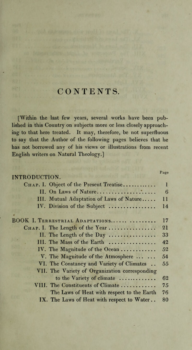 CONTENTS. [Within the last few years, several works have been pub¬ lished in this Country on subjects more or less closely approach¬ ing to that here treated. It may, therefore, be not superfluous to say that the Author of the following pages believes that he has not borrowed any of his views or illustrations from recent English writers on Natural Theology.] Page INTRODUCTION. Chap. I. Object of the Present Treatise. 1 II. On Laws of Nature...*. 6 III. Mutual Adaptation of Laws of Nature. 11 IV. Division of the Subject . 14 0 BOOK I. Terrestrial Adaptations. 17 Chap. I. The Length of the Year. 21 II. The Length of the Day. 33 III. The Mass of the Earth . 42 IV. The Magnitude of the Ocean. 52 V. The Magnitude of the Atmosphere. 54 VI. The Constancy and Variety of Climates .. 55 VII. The Variety of Organization corresponding to the Variety of climate . 62 VIII. The Constituents of Climate. 75 The Laws of Heat with respect to the Earth 76 IX. The Laws of Heat with respect to Water . . 80