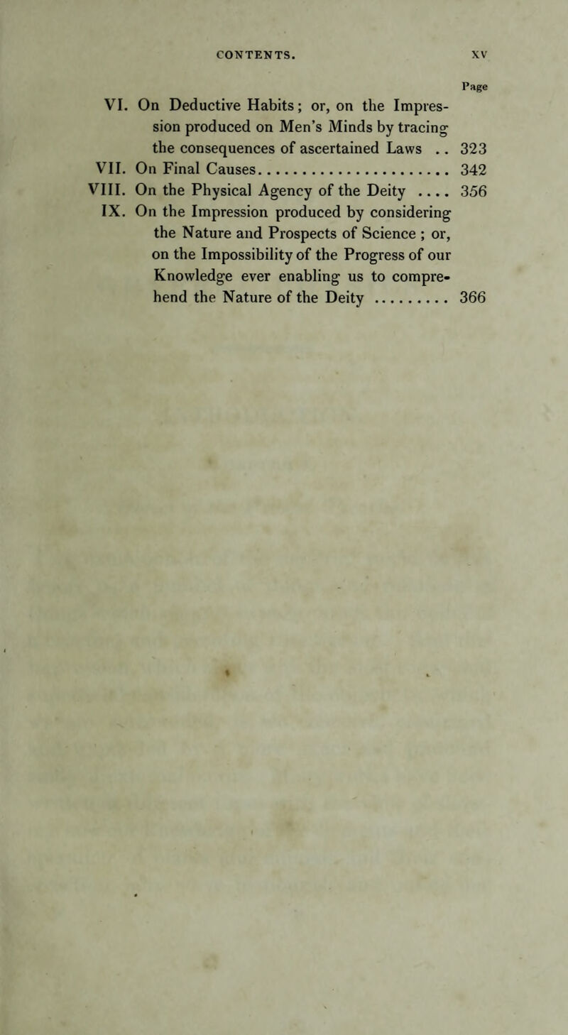 Page VI. On Deductive Habits; or, on the Impres¬ sion produced on Men’s Minds by tracing the consequences of ascertained Laws .. 323 VII. On Final Causes. 342 VIII. On the Physical Agency of the Deity .... 356 IX. On the Impression produced by considering the Nature and Prospects of Science ; or, on the Impossibility of the Progress of our Knowledge ever enabling us to compre¬ hend the Nature of the Deity . 366