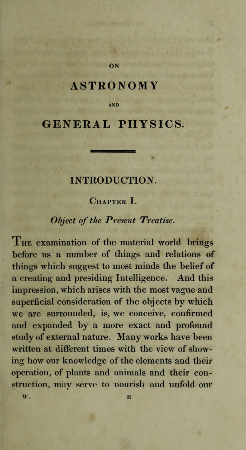 ON ASTRONOMY AND GENERAL PHYSICS. INTRODUCTION. Chapter I. Object of the Present Treatise. The examination of the material world brings before us a number of things and relations of things which suggest to most minds the belief of a creating and presiding Intelligence. And this impression, which arises with the most vague and superficial consideration of the objects by which we are surrounded, is, we conceive, confirmed and expanded by a more exact and profound study of external nature. Many works have been written at different times with the view of show¬ ing how our knowledge of the elements and their operation, of plants and animals and their con¬ struction, may serve to nourish and unfold our w. B