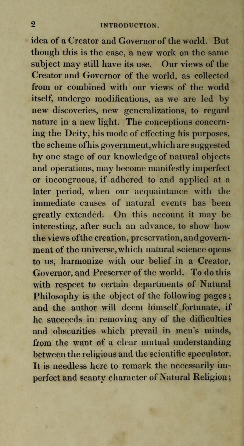 idea of a Creator and Governor of the world. But though this is the case, a new work on the same subject may still have its use. Our views of the Creator and Governor of the world, as collected from or combined with our views of the world itself, undergo modifications, as we are led by new discoveries, new generalizations, to regard nature in a new light. The conceptions concern¬ ing the Deity, his mode of effecting his purposes, the scheme ofhis government, which are suggested by one stage of our knowledge of natural objects and operations, may become manifestly imperfect or incongruous, if adhered to and applied at a later period, when our acquaintance with the immediate causes of natural events has been greatly extended. On this account it may be interesting, after such an advance, to show how the views ofthe creation, preservation, and govern¬ ment of the universe, which natural science opens to us, harmonize with our belief in a Creator, Governor, and Preserver of the world. To do this with respect to certain departments of Natural Philosophy is the object of the following pages; and the author will deem himself fortunate, if he succeeds in removing any of the difficulties and obscurities which prevail in men’s minds, from the want of a clear mutual understanding between the religious and the scientific speculator. It is needless here to remark the necessarily im¬ perfect and scanty character of Natural Religion;