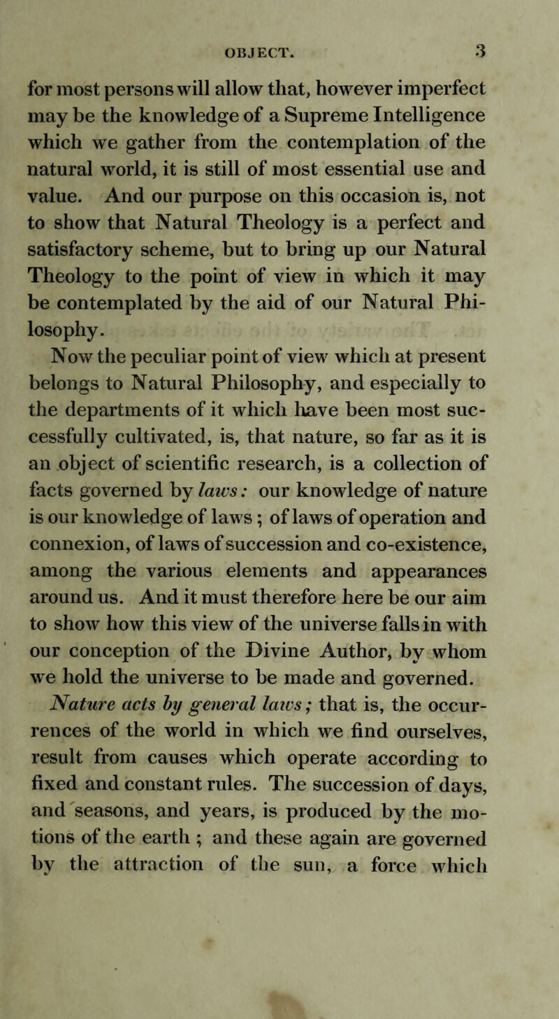 for most persons will allow that, however imperfect may be the knowledge of a Supreme Intelligence which we gather from the contemplation of the natural world, it is still of most essential use and value. And our purpose on this occasion is, not to show that Natural Theology is a perfect and satisfactory scheme, but to bring up our Natural Theology to the point of view in which it may be contemplated by the aid of our Natural Phi¬ losophy. Now the peculiar point of view which at present belongs to Natural Philosophy, and especially to the departments of it which have been most suc¬ cessfully cultivated, is, that nature, so far as it is an object of scientific research, is a collection of facts governed by laics: our knowledge of nature is our knowledge of laws; of laws of operation and connexion, of laws of succession and co-existence, among the various elements and appearances around us. And it must therefore here be our aim to show how this view of the universe falls in with our conception of the Divine Author, by whom we hold the universe to be made and governed. Nature acts by general laws; that is, the occur¬ rences of the world in which we find ourselves, result from causes which operate according to fixed and constant rules. The succession of days, and seasons, and years, is produced by the mo¬ tions of the earth ; and these again are governed by the attraction of the sun, a force which