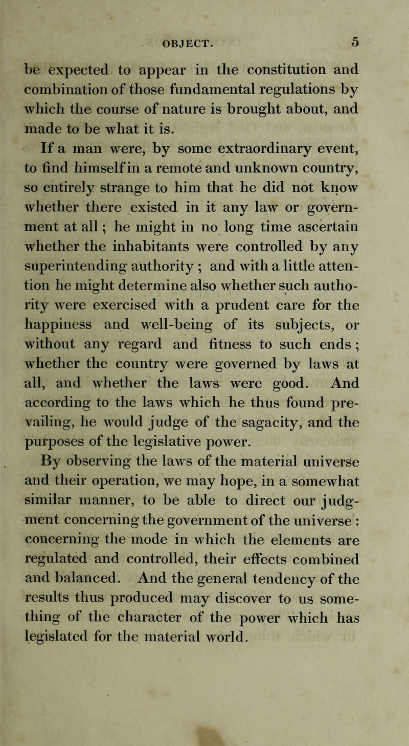 be expected to appear in the constitution and combination of those fundamental regulations by which the course of nature is brought about, and made to be what it is. If a man were, by some extraordinary event, to find himself in a remote and unknown country, so entirely strange to him that he did not know whether there existed in it any law or govern¬ ment at all; he might in no long time ascertain whether the inhabitants were controlled by any superintending authority ; and with a little atten¬ tion he might determine also whether such autho¬ rity were exercised with a prudent care for the happiness and well-being of its subjects, or without any regard and fitness to such ends; whether the country were governed by laws at all, and whether the laws were good. And according to the laws which he thus found pre¬ vailing, he would judge of the sagacity, and the purposes of the legislative power. By observing the laws of the material universe and their operation, we may hope, in a somewhat similar manner, to be able to direct our judg¬ ment concerning the government of the universe : concerning the mode in which the elements are regulated and controlled, their effects combined and balanced. And the general tendency of the results thus produced may discover to us some¬ thing of the character of the power which has legislated for the material world.