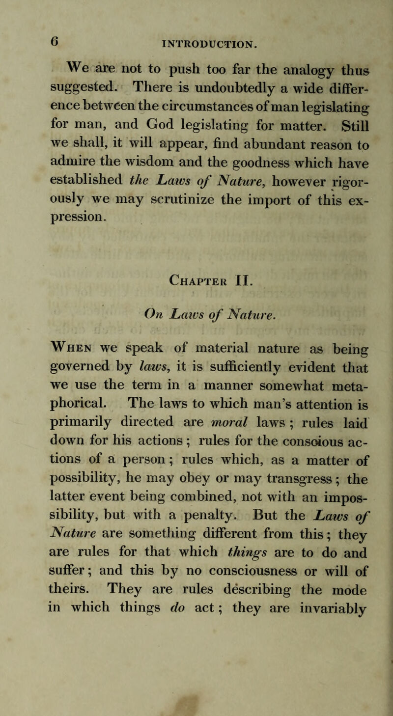 We are not to push too far the analogy thus suggested. There is undoubtedly a wide differ¬ ence between the circumstances of man legislating for man, and God legislating for matter. Still we shall, it will appear, find abundant reason to admire the wisdom and the goodness which have established the Laws of Nature, however rigor¬ ously we may scrutinize the import of this ex¬ pression. Chapter II. On Laivs of Nature. When we speak of material nature as being governed by laivs, it is sufficiently evident that we use the term in a manner somewhat meta¬ phorical. The laws to which man’s attention is primarily directed are moral laws ; rules laid down for his actions ; rules for the consoious ac¬ tions of a person; rules which, as a matter of possibility, he may obey or may transgress; the latter event being combined, not with an impos¬ sibility, but with a penalty. But the Laws of Nature are something different from this; they are rules for that which things are to do and suffer; and this by no consciousness or will of theirs. They are rules describing the mode in which things do act; they are invariably