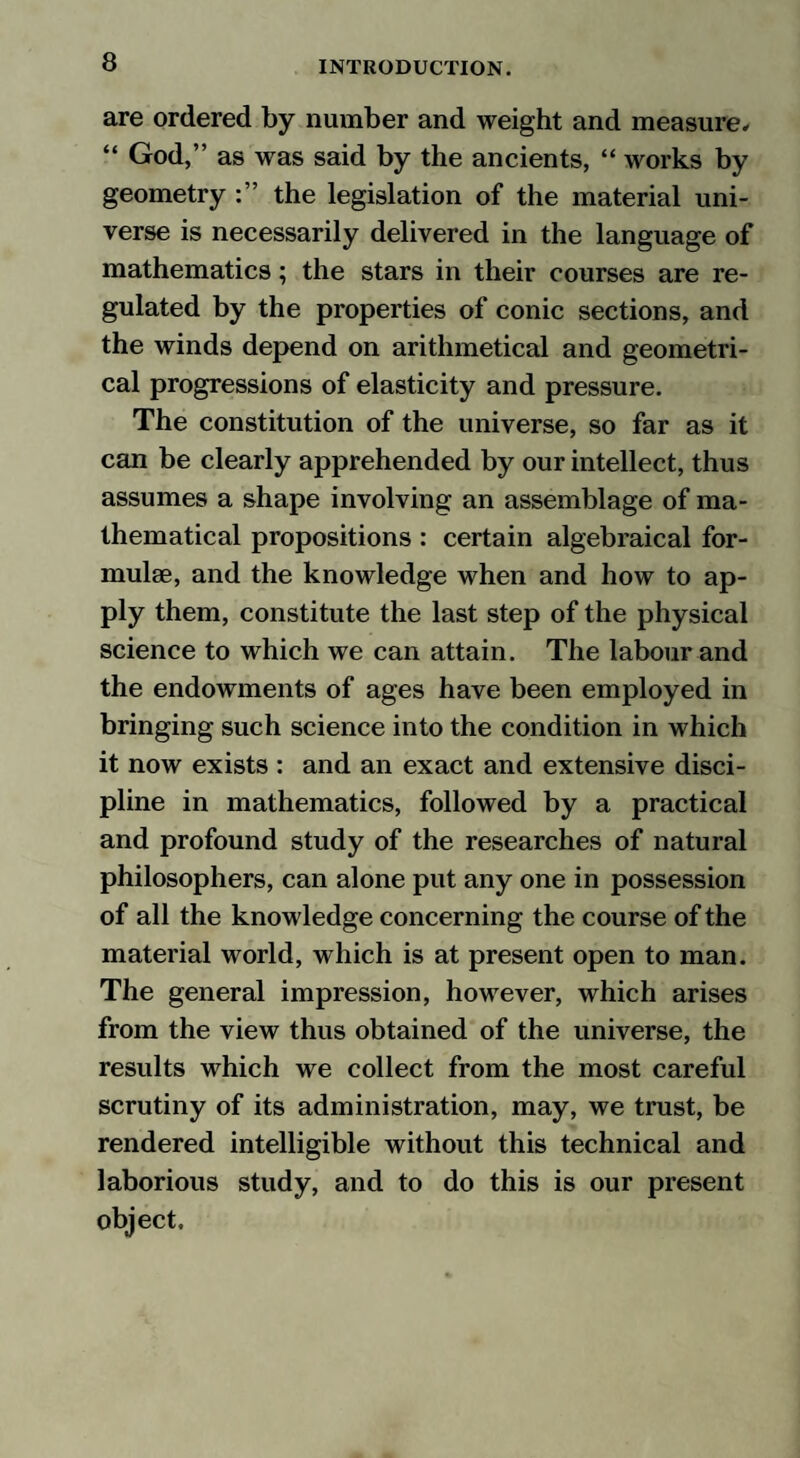 are ordered by number and weight and measure. “ God,” as was said by the ancients, “ works by geometry the legislation of the material uni¬ verse is necessarily delivered in the language of mathematics; the stars in their courses are re¬ gulated by the properties of conic sections, and the winds depend on arithmetical and geometri¬ cal progressions of elasticity and pressure. The constitution of the universe, so far as it can be clearly apprehended by our intellect, thus assumes a shape involving an assemblage of ma¬ thematical propositions : certain algebraical for¬ mulae, and the knowledge when and how to ap¬ ply them, constitute the last step of the physical science to which we can attain. The labour and the endowments of ages have been employed in bringing such science into the condition in which it now exists : and an exact and extensive disci¬ pline in mathematics, followed by a practical and profound study of the researches of natural philosophers, can alone put any one in possession of all the knowledge concerning the course of the material world, which is at present open to man. The general impression, however, which arises from the view thus obtained of the universe, the results which we collect from the most careful scrutiny of its administration, may, we trust, be rendered intelligible without this technical and laborious study, and to do this is our present object.