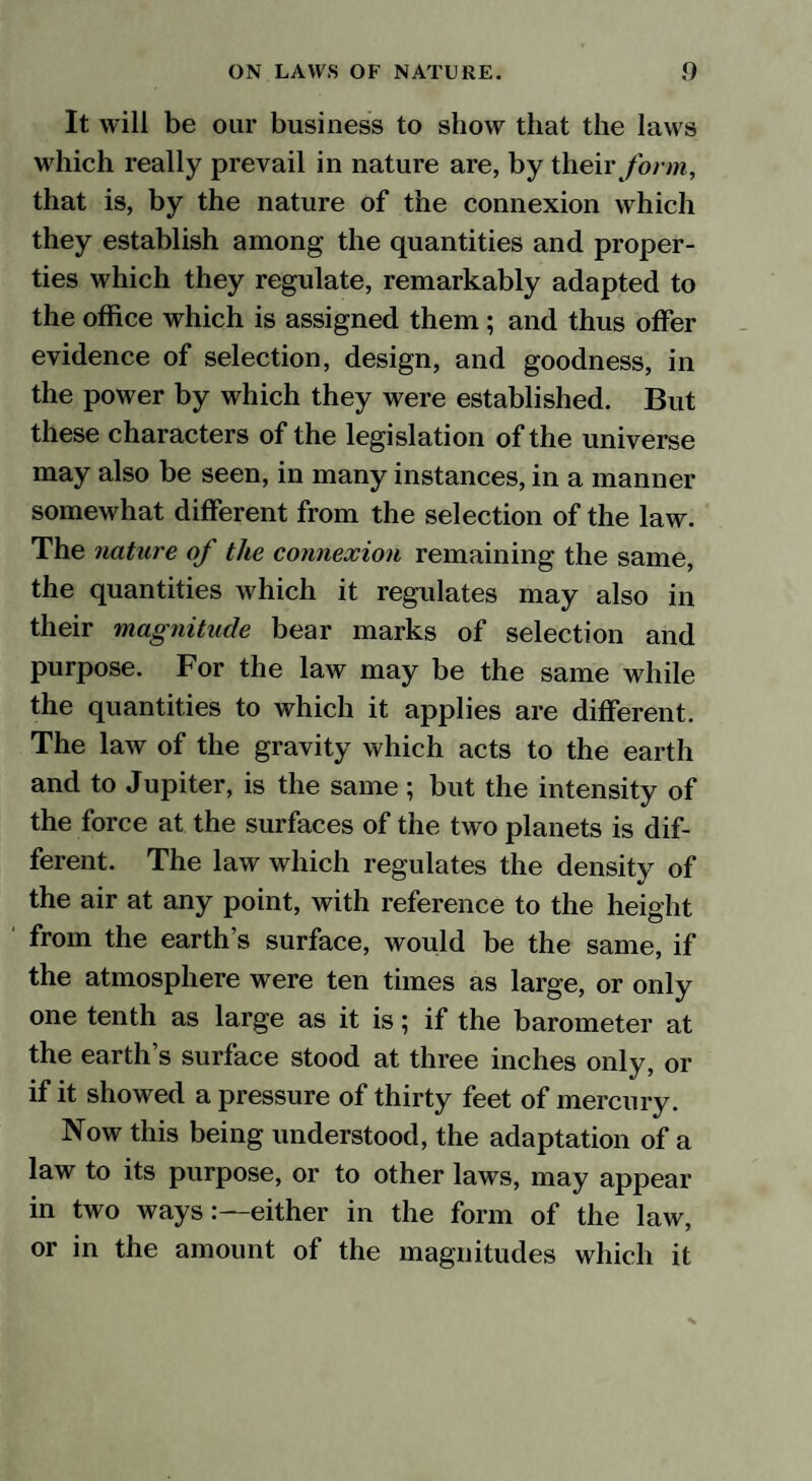 It will be our business to show that the laws which really prevail in nature are, by their form, that is, by the nature of the connexion which they establish among the quantities and proper¬ ties which they regulate, remarkably adapted to the office which is assigned them ; and thus offer evidence of selection, design, and goodness, in the power by which they were established. But these characters of the legislation of the universe may also be seen, in many instances, in a manner somewhat different from the selection of the law. The nature of the connexion remaining the same, the quantities which it regulates may also in their magnitude bear marks of selection and purpose. For the law may be the same while the quantities to which it applies are different. The law of the gravity which acts to the earth and to Jupiter, is the same ; but the intensity of the force at the surfaces of the two planets is dif¬ ferent. The law which regulates the density of the air at any point, with reference to the height from the earth’s surface, would be the same, if the atmosphere were ten times as large, or only one tenth as large as it is; if the barometer at the earth’s surface stood at three inches only, or if it showed a pressure of thirty feet of mercury. Now this being understood, the adaptation of a law to its purpose, or to other laws, may appear in two ways:—either in the form of the law, or in the amount of the magnitudes which it