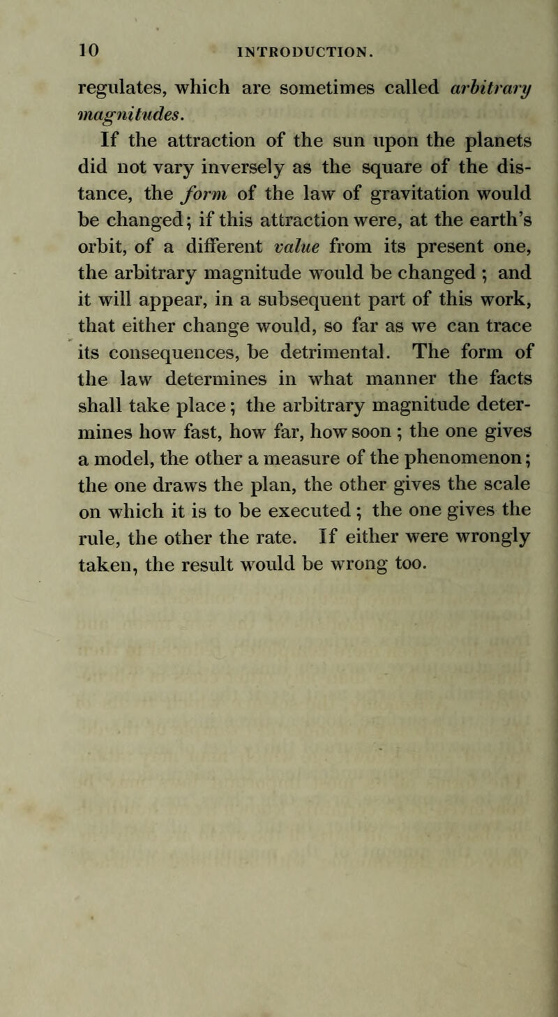 regulates, which are sometimes called arbitrary magnitudes. If the attraction of the sun upon the planets did not vary inversely as the square of the dis¬ tance, the form of the law of gravitation would be changed; if this attraction were, at the earth’s orbit, of a different value from its present one, the arbitrary magnitude would be changed ; and it will appear, in a subsequent part of this work, that either change would, so far as we can trace its consequences, be detrimental. The form of the law determines in what manner the facts shall take place; the arbitrary magnitude deter¬ mines how fast, how far, how soon ; the one gives a model, the other a measure of the phenomenon; the one draws the plan, the other gives the scale on which it is to be executed ; the one gives the rule, the other the rate. If either were wrongly taken, the result would be wrong too.