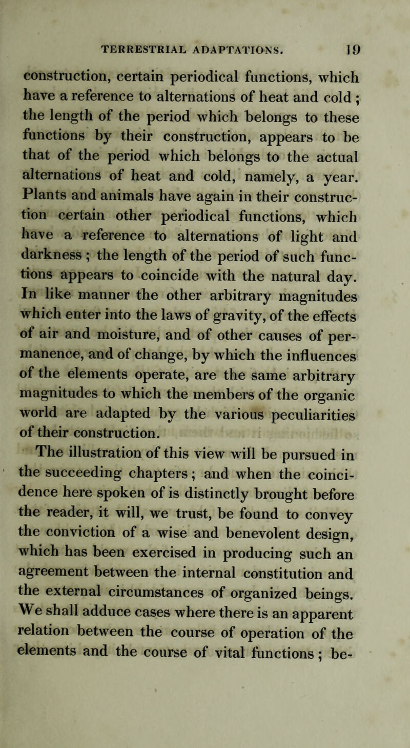 construction, certain periodical functions, which have a reference to alternations of heat and cold ; the length of the period which belongs to these functions by their construction, appears to be that of the period which belongs to the actual alternations of heat and cold, namely, a year. Plants and animals have again in their construc¬ tion certain other periodical functions, which have a reference to alternations of light and darkness ; the length of the period of such func¬ tions appears to coincide with the natural day. In like manner the other arbitrary magnitudes which enter into the laws of gravity, of the effects of air and moisture, and of other causes of per¬ manence, and of change, by which the influences of the elements operate, are the same arbitrary magnitudes to which the members of the organic world are adapted by the various peculiarities of their construction. The illustration of this view will be pursued in the succeeding chapters; and when the coinci¬ dence here spoken of is distinctly brought before the reader, it will, we trust, be found to convey the conviction of a wise and benevolent design, which has been exercised in producing such an agreement between the internal constitution and the external circumstances of organized beings. We shall adduce cases where there is an apparent relation between the course of operation of the elements and the course of vital functions; be-