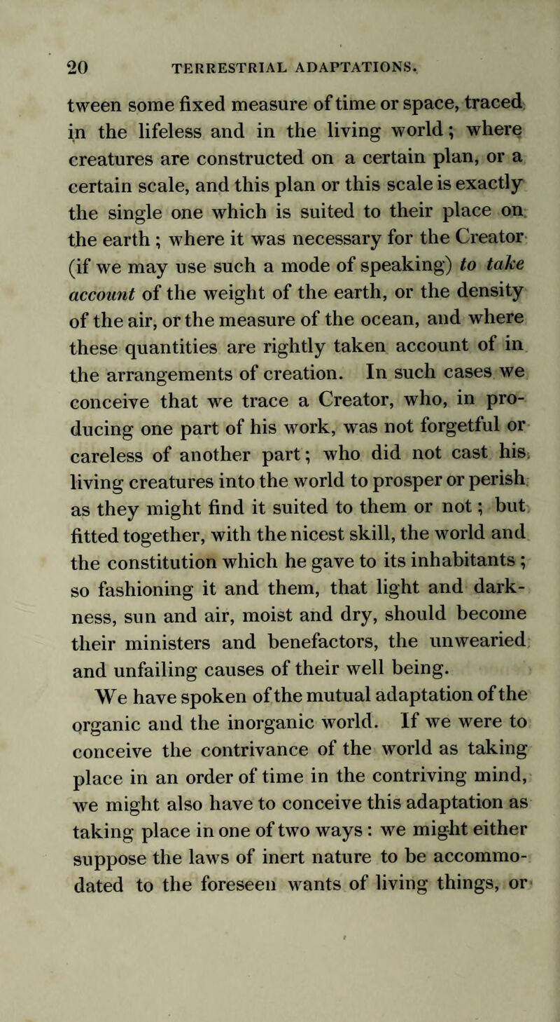 tween some fixed measure of time or space, traced in the lifeless and in the living world; where creatures are constructed on a certain plan, or a certain scale, and this plan or this scale is exactly the single one which is suited to their place on the earth ; where it was necessary for the Creator (if we may use such a mode of speaking) to take account of the weight of the earth, or the density of the air, or the measure of the ocean, and where these quantities are rightly taken account of in the arrangements of creation. In such cases we conceive that we trace a Creator, who, in pro¬ ducing one part of his work, was not forgetful or careless of another part; who did not cast his living creatures into the world to prosper or perish as they might find it suited to them or not; but fitted together, with the nicest skill, the world and the constitution which he gave to its inhabitants ; so fashioning it and them, that light and dark¬ ness, sun and air, moist and dry, should become their ministers and benefactors, the unwearied and unfailing causes of their well being. We have spoken of the mutual adaptation of the organic and the inorganic world. If we were to conceive the contrivance of the world as taking place in an order of time in the contriving mind, we might also have to conceive this adaptation as taking place in one of two ways : we might either suppose the law s of inert nature to be accommo¬ dated to the foreseen wants of living things, or