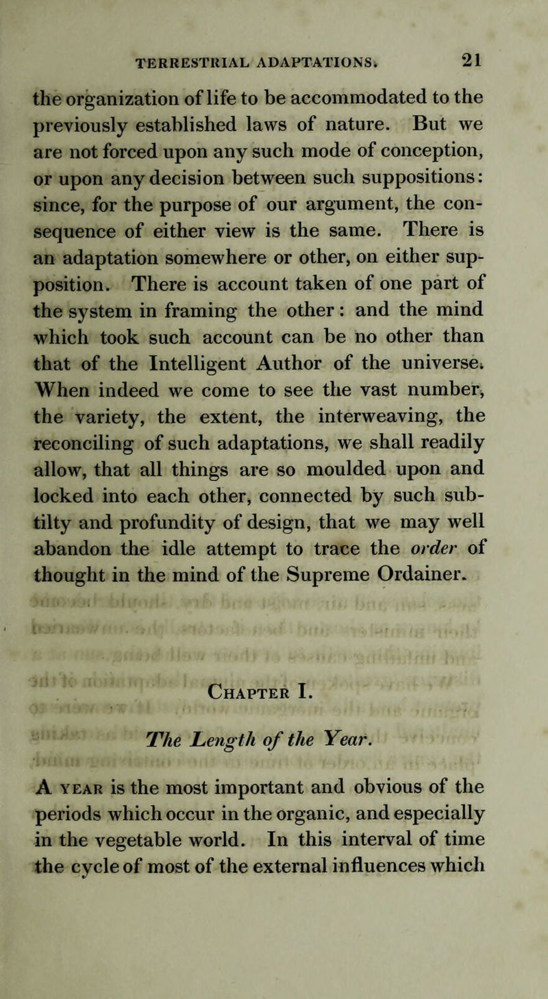 the organization of life to be accommodated to the previously established laws of nature. But we are not forced upon any such mode of conception, or upon any decision between such suppositions: since, for the purpose of our argument, the con¬ sequence of either view is the same. There is an adaptation somewhere or other, on either sup¬ position. There is account taken of one part of the system in framing the other: and the mind which took such account can be no other than that of the Intelligent Author of the universe; When indeed we come to see the vast number* the variety, the extent, the interweaving, the reconciling of such adaptations, we shall readily allow, that all things are so moulded upon and locked into each other, connected by such sub¬ til ty and profundity of design, that we may well abandon the idle attempt to trace the order of thought in the mind of the Supreme Ordainer. Chapter I. The Length of the Year. A year is the most important and obvious of the periods which occur in the organic, and especially in the vegetable world. In this interval of time the cycle of most of the external influences which