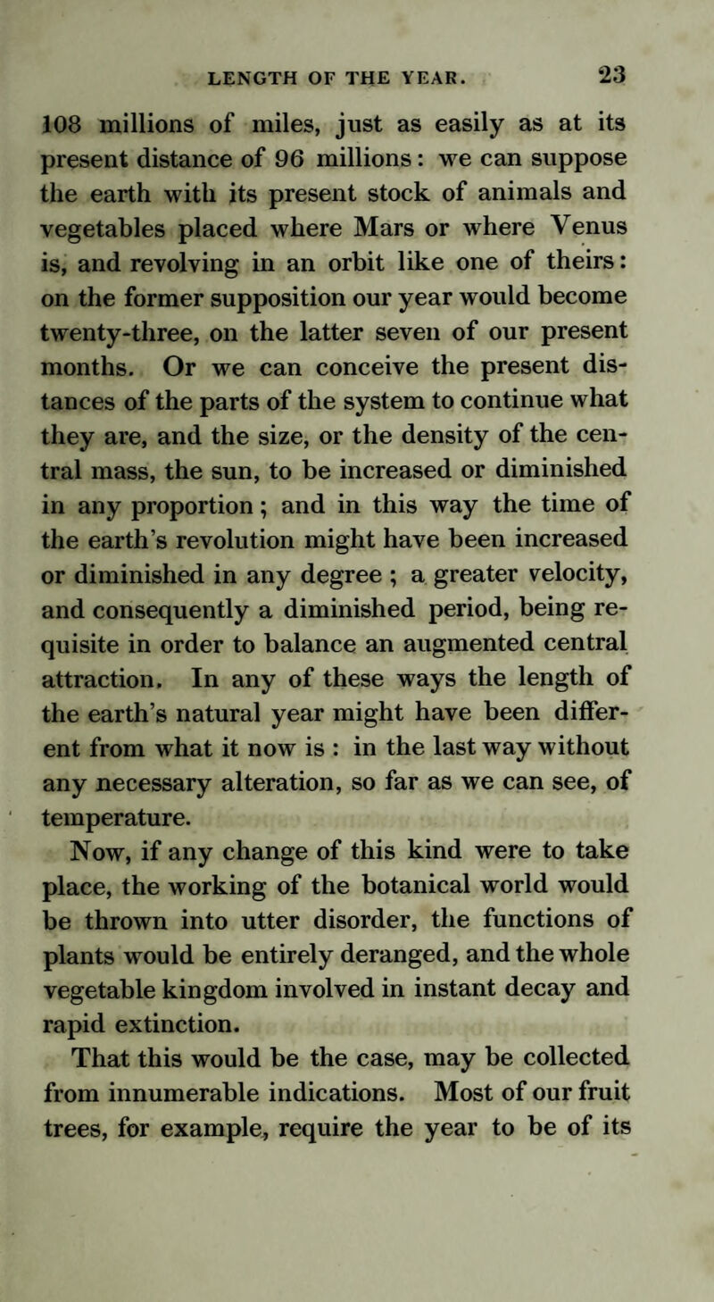 108 millions of miles, just as easily as at its present distance of 96 millions: we can suppose the earth with its present stock of animals and vegetables placed where Mars or where Venus is, and revolving in an orbit like one of theirs: on the former supposition our year would become twenty-three, on the latter seven of our present months. Or we can conceive the present dis¬ tances of the parts of the system to continue what they are, and the size, or the density of the cen¬ tral mass, the sun, to be increased or diminished in any proportion; and in this way the time of the earth’s revolution might have been increased or diminished in any degree ; a greater velocity, and consequently a diminished period, being re¬ quisite in order to balance an augmented central attraction. In any of these ways the length of the earth’s natural year might have been differ¬ ent from what it now is : in the last way without any necessary alteration, so far as we can see, of temperature. Now, if any change of this kind were to take place, the working of the botanical world would be thrown into utter disorder, the functions of plants would be entirely deranged, and the whole vegetable kingdom involved in instant decay and rapid extinction. That this would be the case, may be collected from innumerable indications. Most of our fruit trees, for example, require the year to be of its