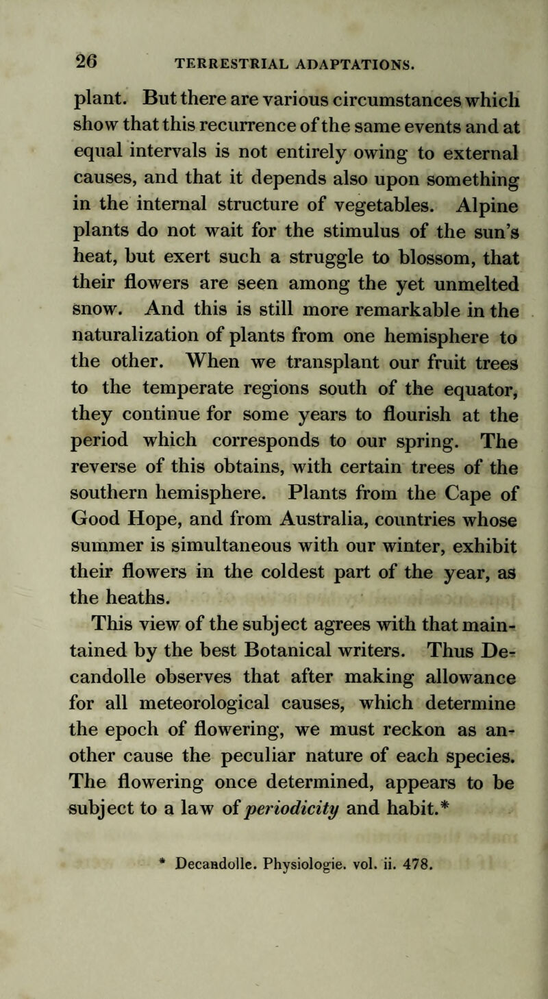 plant. But there are various circumstances which show that this recurrence of the same events and at equal intervals is not entirely owing to external causes, and that it depends also upon something in the internal structure of vegetables. Alpine plants do not wait for the stimulus of the sun’s heat, but exert such a struggle to blossom, that their flowers are seen among the yet unmelted snow. And this is still more remarkable in the naturalization of plants from one hemisphere to the other. When we transplant our fruit trees to the temperate regions south of the equator, they continue for some years to flourish at the period which corresponds to our spring. The reverse of this obtains, with certain trees of the southern hemisphere. Plants from the Cape of Good Hope, and from Australia, countries whose summer is simultaneous with our winter, exhibit their flowers in the coldest part of the year, as the heaths. This view of the subject agrees with that main¬ tained by the best Botanical writers. Thus De- candolle observes that after making allowance for all meteorological causes, which determine the epoch of flowering, we must reckon as an¬ other cause the peculiar nature of each species. The flowering once determined, appears to be subject to a law of periodicity and habit.* * Decaadolle. Physiolog-ie. vol. ii. 478.