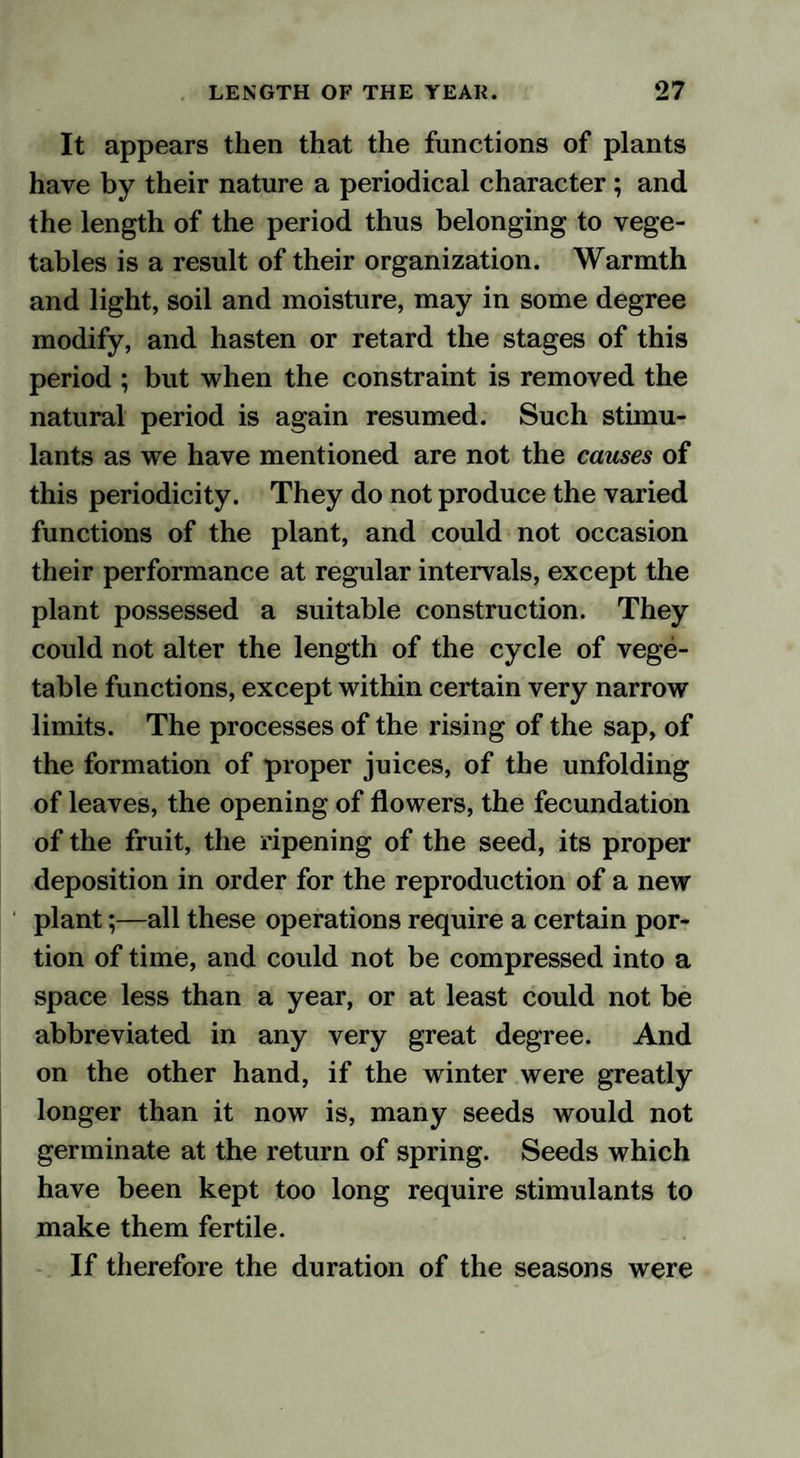 It appears then that the functions of plants have by their nature a periodical character; and the length of the period thus belonging to vege¬ tables is a result of their organization. Warmth and light, soil and moisture, may in some degree modify, and hasten or retard the stages of this period ; but when the constraint is removed the natural period is again resumed. Such stimu¬ lants as we have mentioned are not the causes of this periodicity. They do not produce the varied functions of the plant, and could not occasion their performance at regular intervals, except the plant possessed a suitable construction. They could not alter the length of the cycle of vege¬ table functions, except within certain very narrow limits. The processes of the rising of the sap, of the formation of proper juices, of the unfolding of leaves, the opening of flowers, the fecundation of the fruit, the ripening of the seed, its proper deposition in order for the reproduction of a new plant;—all these operations require a certain por¬ tion of time, and could not be compressed into a space less than a year, or at least could not be abbreviated in any very great degree. And on the other hand, if the winter were greatly longer than it now is, many seeds would not germinate at the return of spring. Seeds which have been kept too long require stimulants to make them fertile. If therefore the duration of the seasons were