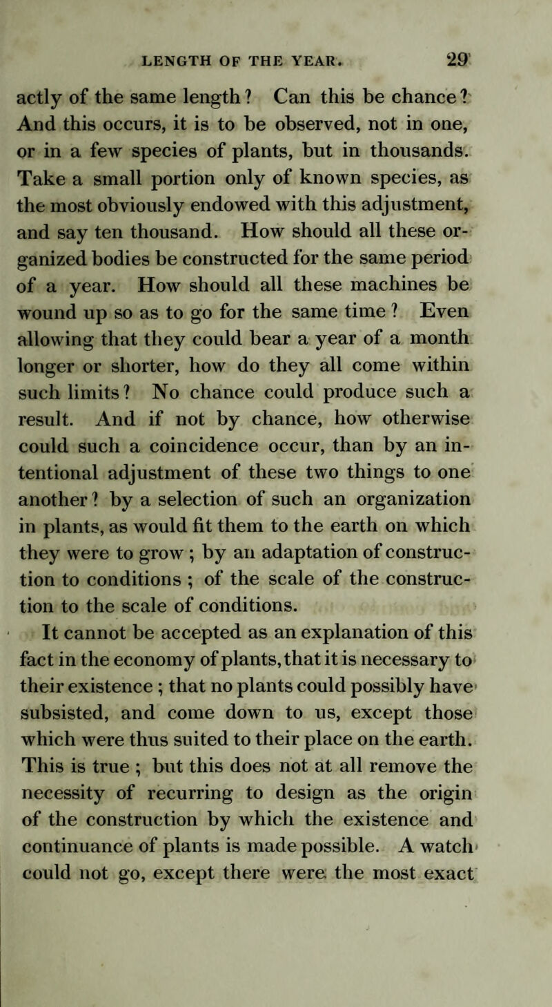 actly of the same length? Can this be chance? And this occurs, it is to he observed, not in one, or in a few species of plants, but in thousands. Take a small portion only of known species, as the most obviously endowed with this adjustment, and say ten thousand. How should all these or¬ ganized bodies be constructed for the same period of a year. How should all these machines be wound up so as to go for the same time ? Even allowing that they could bear a year of a month longer or shorter, how do they all come within such limits? No chance could produce such a result. And if not by chance, how otherwise could such a coincidence occur, than by an in¬ tentional adjustment of these two things to one another ? by a selection of such an organization in plants, as would fit them to the earth on which they were to grow ; by an adaptation of construc¬ tion to conditions ; of the scale of the construc¬ tion to the scale of conditions. It cannot be accepted as an explanation of this fact in the economy of plants, that it is necessary to their existence ; that no plants could possibly have subsisted, and come down to us, except those which were thus suited to their place on the earth. This is true ; but this does not at all remove the necessity of recurring to design as the origin of the construction by which the existence and continuance of plants is made possible. A watch could not go, except there were the most exact