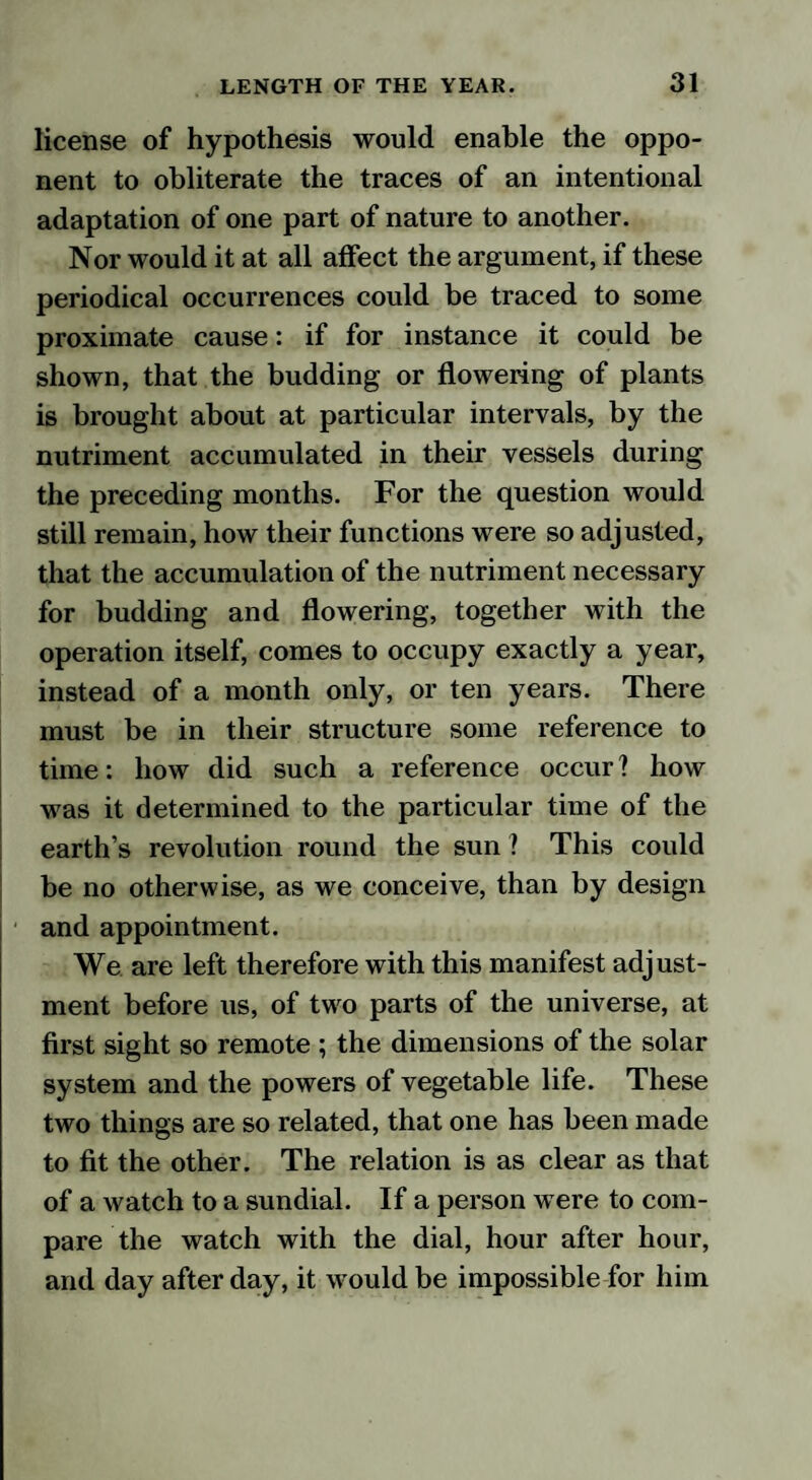 license of hypothesis would enable the oppo¬ nent to obliterate the traces of an intentional adaptation of one part of nature to another. Nor would it at all affect the argument, if these periodical occurrences could be traced to some proximate cause: if for instance it could be shown, that the budding or flowering of plants is brought about at particular intervals, by the nutriment accumulated in their vessels during the preceding months. For the question would still remain, how their functions were so adjusted, that the accumulation of the nutriment necessary for budding and flowering, together with the operation itself, comes to occupy exactly a year, instead of a month only, or ten years. There must be in their structure some reference to time: how did such a reference occur ? how was it determined to the particular time of the earth’s revolution round the sun ? This could be no otherwise, as we conceive, than by design and appointment. We are left therefore with this manifest adjust¬ ment before us, of two parts of the universe, at first sight so remote ; the dimensions of the solar system and the powers of vegetable life. These two things are so related, that one has been made to fit the other. The relation is as clear as that of a watch to a sundial. If a person w ere to com¬ pare the watch with the dial, hour after hour, and day after day, it wrould be impossible for him