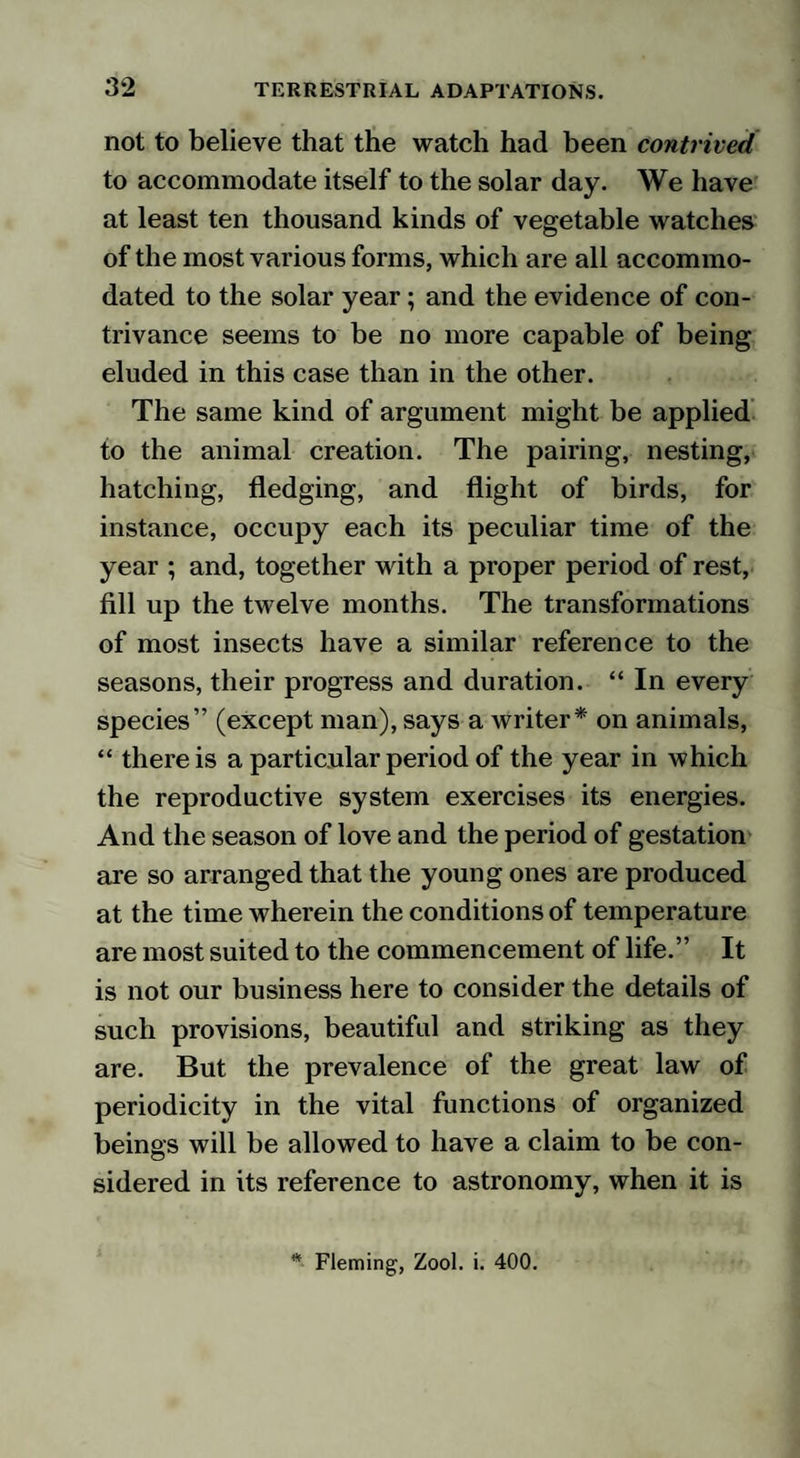 not to believe that the watch had been contrived to accommodate itself to the solar day. We have at least ten thousand kinds of vegetable watches of the most various forms, which are all accommo¬ dated to the solar year; and the evidence of con¬ trivance seems to be no more capable of being eluded in this case than in the other. The same kind of argument might be applied to the animal creation. The pairing, nesting, hatching, fledging, and flight of birds, for instance, occupy each its peculiar time of the year ; and, together with a proper period of rest, fill up the twelve months. The transformations of most insects have a similar reference to the seasons, their progress and duration. “ In every species” (except man), says a writer* on animals, “ there is a particular period of the year in which the reproductive system exercises its energies. And the season of love and the period of gestation are so arranged that the young ones are produced at the time wherein the conditions of temperature are most suited to the commencement of life.” It is not our business here to consider the details of such provisions, beautiful and striking as they are. But the prevalence of the great law of periodicity in the vital functions of organized beings will be allowed to have a claim to be con¬ sidered in its reference to astronomy, when it is * Fleming, Zool. i. 400.