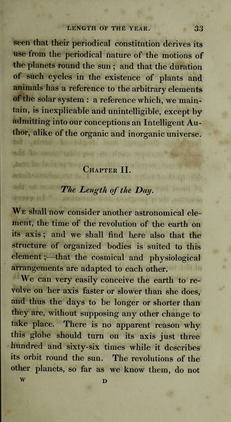 seen that their periodical constitution derives its use from the periodical nature of the motions of the planets round the sun ; and that the duration ot such cycles in the existence of plants and animals has a reference to the arbitrary elements of the solar system : a reference which, we main¬ tain, is inexplicable and unintelligible, except by admitting into our conceptions an Intelligent Au¬ thor, alike of the organic and inorganic universe. Chapter II. The Length of the Day. We shall now consider another astronomical ele¬ ment, the time of the revolution of the earth on its axis; and we shall find here also that the structure of organized bodies is suited to this element;—that the cosmical and physiological arrangements are adapted to each other. We can very easily conceive the earth to re¬ volve on her axis faster or slower than she does, and thus the days to be longer or shorter than they are, without supposing any other change to take place. There is no apparent reason why this globe should turn on its axis just three hundred and sixty-six times while it describes its orbit round the sun. The revolutions of the other planets, so far as we know them, do not w D