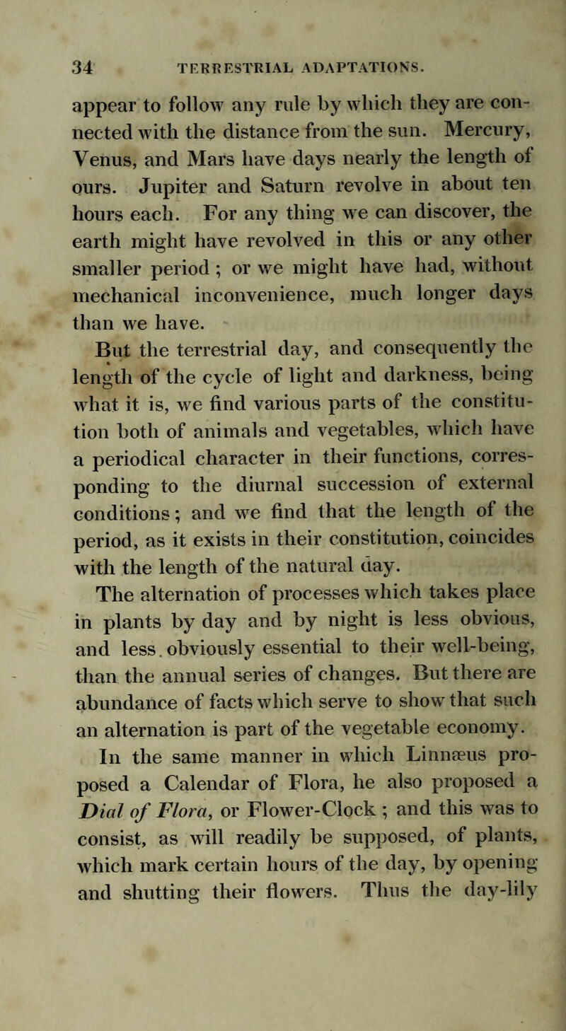 appear to follow any rule by which they are con¬ nected with the distance from the sun. Mercury, Venus, and Mars have days nearly the length of ours. Jupiter and Saturn revolve in about ten hours each. For any thing we can discover, the earth might have revolved in this or any other smaller period ; or we might have had, without mechanical inconvenience, much longer days than we have. But the terrestrial day, and consequently the length of the cycle of light and darkness, being what it is, we find various parts of the constitu¬ tion both of animals and vegetables, which have a periodical character in their functions, corres¬ ponding to the diurnal succession of external conditions; and we find that the length of the period, as it exists in their constitution, coincides with the length of the natural day. The alternation of processes which takes place in plants by day and by night is less obvious, and less. obviously essential to their well-being, than the annual series of changes. But there are abundance of facts which serve to show that such an alternation is part of the vegetable economy. In the same manner in which Linmeus pro¬ posed a Calendar of Flora, he also proposed a Dial of Flora, or Flower-Clock ; and this was to consist, as will readily be supposed, of plants, which mark certain hours of the day, by opening and shutting their flowers. Thus the day-lily