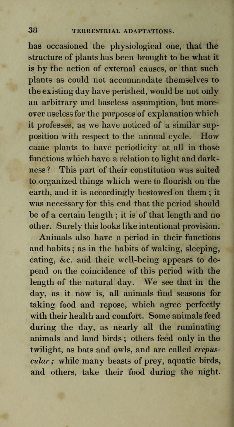 has occasioned the physiological one, that the structure of plants has been brought to be what it is by the action of external causes, or that such plants as could not accommodate themselves to the existing day have perished, would be not only an arbitrary and baseless assumption, but more¬ over useless for the purposes of explanation which it professes, as we have noticed of a similar sup¬ position with respect to the annual cycle. How came plants to have periodicity at all in those functions which have a relation to light and dark¬ ness ? This part of their constitution was suited to organized things which were to flourish on the earth, and it is accordingly bestowed on them; it was necessary for this end that the period should be of a certain length ; it is of that length and no other. Surely this looks like intentional provision. Animals also have a period in their functions and habits; as in the habits of waking, sleeping, eating, &c. and their well-being appears to de¬ pend on the coincidence of this period with the length of the natural day. We see that in the day, as it now is, all animals find seasons for taking food and repose, which agree perfectly with their health and comfort. Some animals feed during the day, as nearly all the ruminating animals and land birds; others feed only in the twilight, as bats and owls, and are called crepus¬ cular ; while many beasts of prey, aquatic birds, and others, take their food during the night.