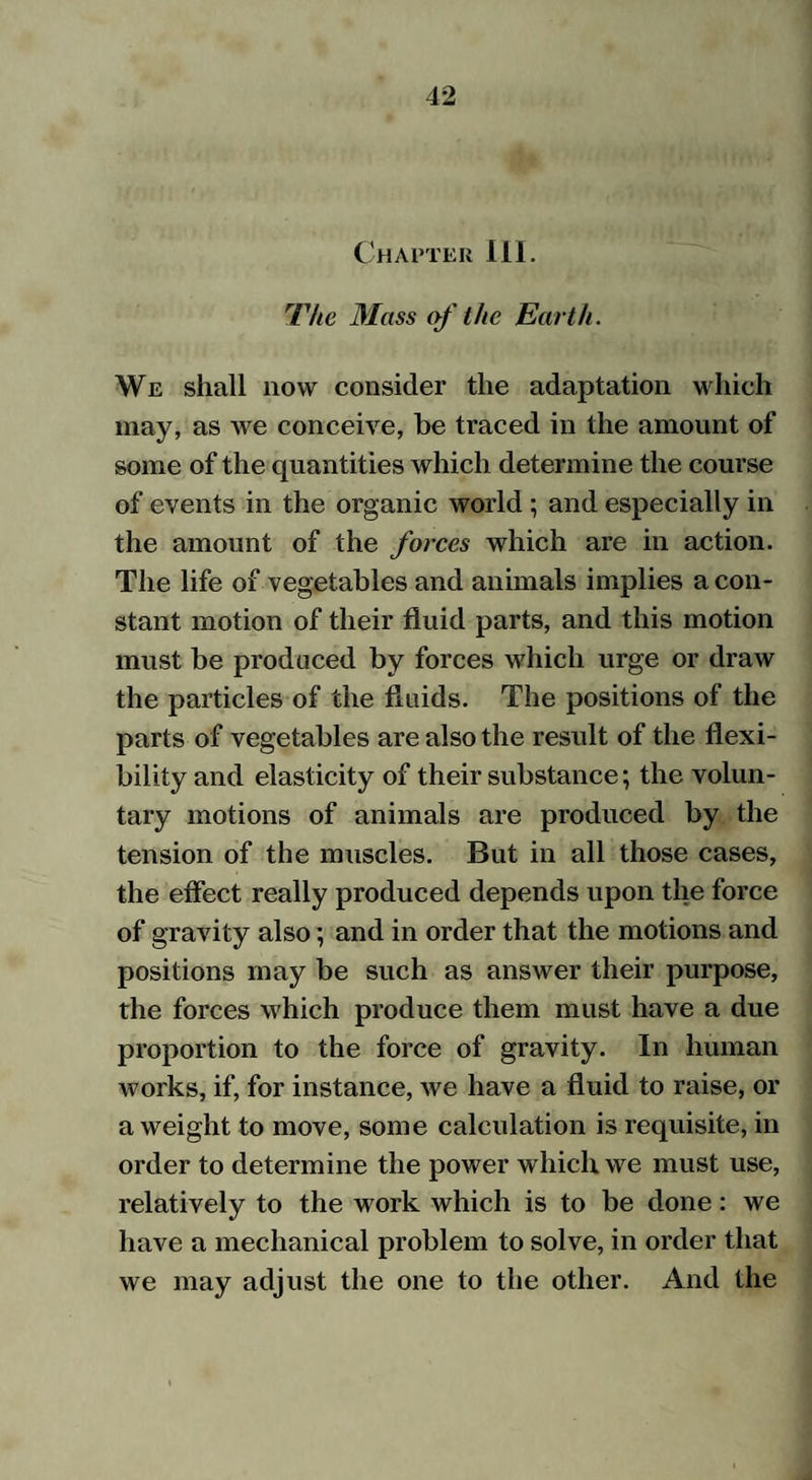 Chapter III. The Mass of the Earth. We shall now consider the adaptation which may, as we conceive, be traced in the amount of some of the quantities which determine the course of events in the organic world ; and especially in the amount of the forces which are in action. The life of vegetables and animals implies a con¬ stant motion of their fluid parts, and this motion must be produced by forces which urge or draw the particles of the fluids. The positions of the parts of vegetables are also the result of the flexi¬ bility and elasticity of their substance; the volun¬ tary motions of animals are produced by the tension of the muscles. But in all those cases, the effect really produced depends upon the force of gravity also; and in order that the motions and positions may be such as answer their purpose, the forces which produce them must have a due proportion to the force of gravity. In human works, if, for instance, we have a fluid to raise, or a weight to move, some calculation is requisite, in order to determine the power which we must use, relatively to the work which is to be done: we have a mechanical problem to solve, in order that we may adjust the one to the other. And the