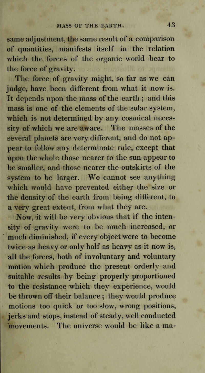 same adjustment, the same result of a comparison of quantities, manifests itself in the relation which the forces of the organic world bear to the force of gravity. The force of gravity might, so far as we can judge, have been different from what it now is. It depends upon the mass of the earth ; and this mass is one of the elements of the solar system, which is not determined by any cosmical neces¬ sity of which we are aware. The masses of the several planets are very different, and do not ap¬ pear to follow any determinate rule, except that upon the whole those nearer to the sun appear to be smaller, and those nearer the outskirts of the system to be larger. We cannot see anything which would have prevented either the size or the density of the earth from being different, to a very great extent, from what they are. Now, it will be very obvious that if the inten¬ sity of gravity were to be much increased, or much diminished, if every object were to become twice as heavy or only half as heavy as it now is, all the forces, both of involuntary and voluntary motion which produce the present orderly and suitable results by being properly proportioned to the resistance which they experience, would be thrown off their balance; they would produce motions too quick or too slow, wrong positions, jerks and stops, instead of steady, well conducted movements. The universe would be like a ma-