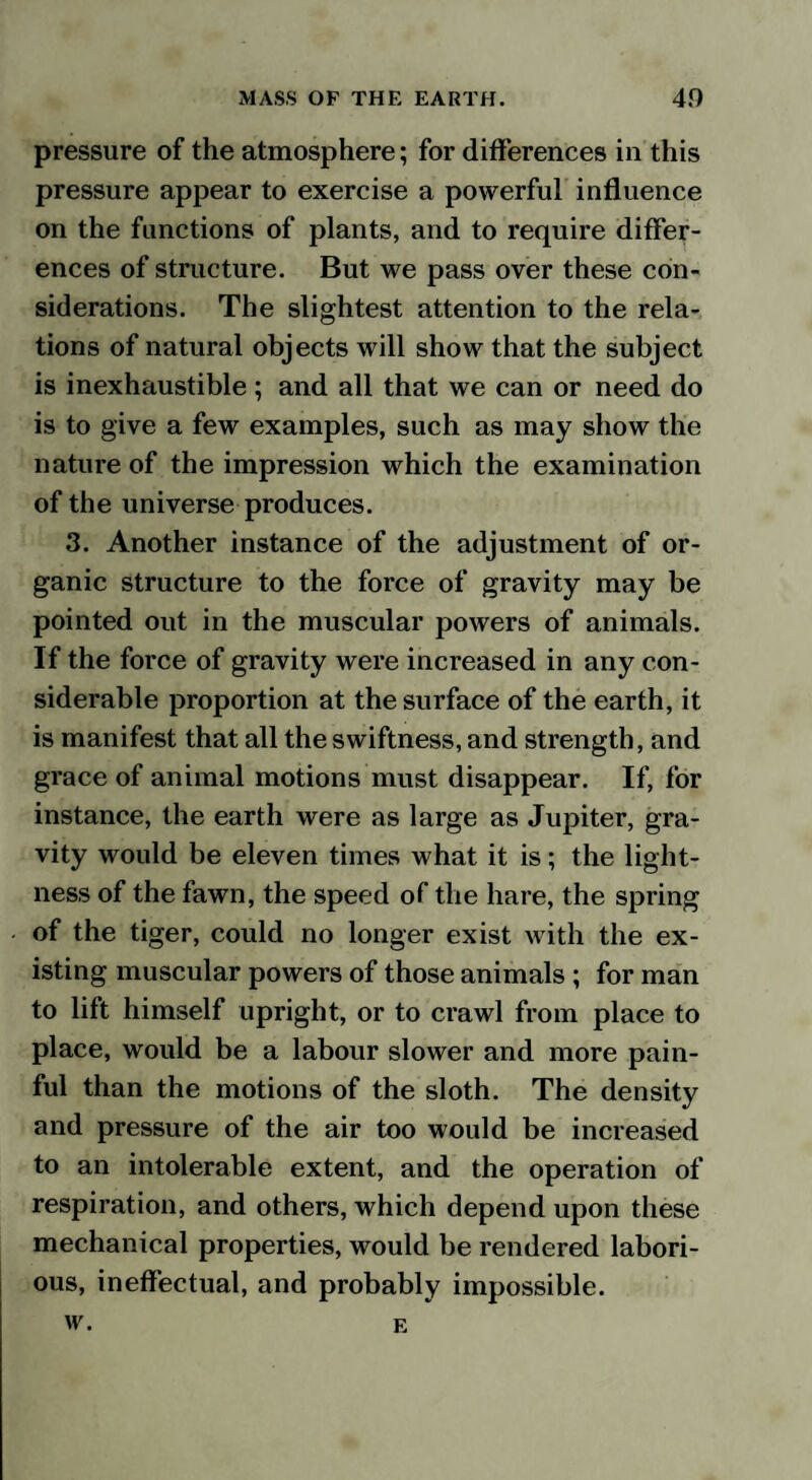 pressure of the atmosphere; for differences in this pressure appear to exercise a powerful influence on the functions of plants, and to require differ¬ ences of structure. But we pass over these con¬ siderations. The slightest attention to the rela¬ tions of natural objects will show that the subject is inexhaustible ; and all that we can or need do is to give a few examples, such as may show the nature of the impression which the examination of the universe produces. 3. Another instance of the adjustment of or¬ ganic structure to the force of gravity may be pointed out in the muscular powers of animals. If the force of gravity were increased in any con¬ siderable proportion at the surface of the earth, it is manifest that all the swiftness, and strength, and grace of animal motions must disappear. If, for instance, the earth were as large as Jupiter, gra¬ vity would be eleven times what it is; the light¬ ness of the fawn, the speed of the hare, the spring of the tiger, could no longer exist with the ex¬ isting muscular powers of those animals ; for man to lilt himself upright, or to crawl from place to place, would be a labour slower and more pain¬ ful than the motions of the sloth. The density and pressure of the air too would be increased to an intolerable extent, and the operation of respiration, and others, which depend upon these mechanical properties, would be rendered labori¬ ous, ineffectual, and probably impossible. w. E