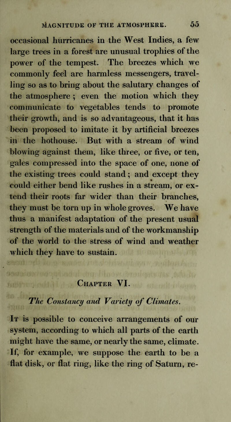 occasional hurricanes in the West Indies, a few large trees in a forest are unusual trophies of the power of the tempest. The breezes which we commonly feel are harmless messengers, travel¬ ling so as to bring about the salutary changes of the atmosphere ; even the motion which they communicate to vegetables tends to promote their growth, and is so advantageous, that it has been proposed to imitate it by artificial breezes in the hothouse. But with a stream of wind blowing against them, like three, or five, or ten, gales compressed into the space of one, none of the existing trees could stand; and except they could either bend like rushes in a stream, or ex¬ tend their roots far wider than their branches, they must be tom up in whole groves. We have thus a manifest adaptation of the present usual strength of the materials and of the workmanship of the world to the stress of wind and weather which they have to sustain. Chapter VI. The Constancy and Variety of Climates. It is possible to conceive arrangements of our system, according to which all parts of the earth might have the same, or nearly the same, climate. If, for example, we suppose the earth to be a flat disk, or flat ring, like the ring of Saturn, re-