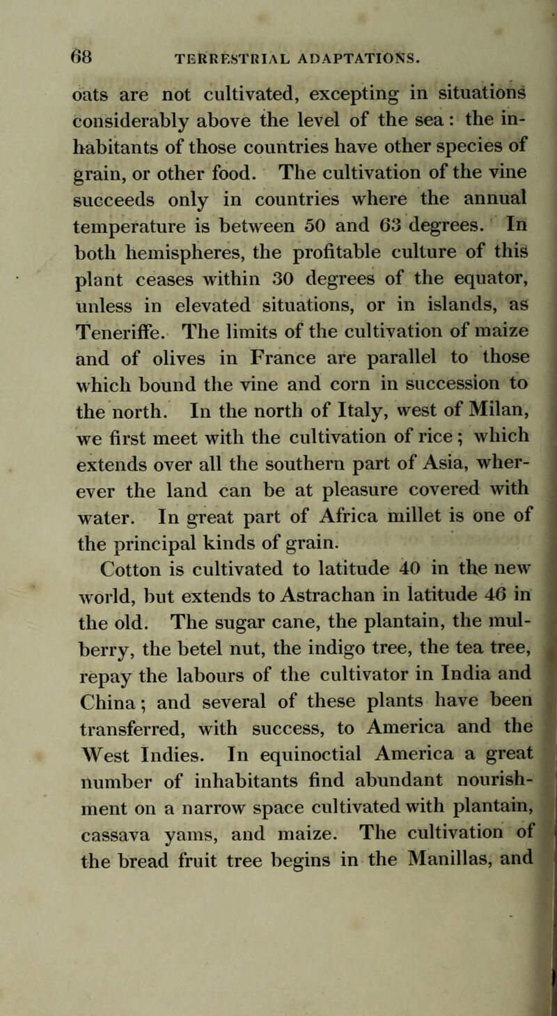 oats are not cultivated, excepting in situations considerably above the level of the sea: the in¬ habitants of those countries have other species of grain, or other food. The cultivation of the vine succeeds only in countries where the annual temperature is between 50 and 63 degrees. In both hemispheres, the profitable culture of this plant ceases within 30 degrees of the equator, unless in elevated situations, or in islands, as Teneriffe. The limits of the cultivation of maize and of olives in France are parallel to those which bound the vine and corn in succession to the north. In the north of Italy, west of Milan, we first meet with the cultivation of rice ; which extends over all the southern part of Asia, wher¬ ever the land can be at pleasure covered with water. In great part of Africa millet is one of the principal kinds of grain. Cotton is cultivated to latitude 40 in the new world, but extends to Astrachan in latitude 46 in the old. The sugar cane, the plantain, the mul¬ berry, the betel nut, the indigo tree, the tea tree, repay the labours of the cultivator in India and China; and several of these plants have been transferred, with success, to America and the West Indies. In equinoctial America a great number of inhabitants find abundant nourish¬ ment on a narrow space cultivated with plantain, cassava yams, and maize. The cultivation of the bread fruit tree begins in the Manillas, and