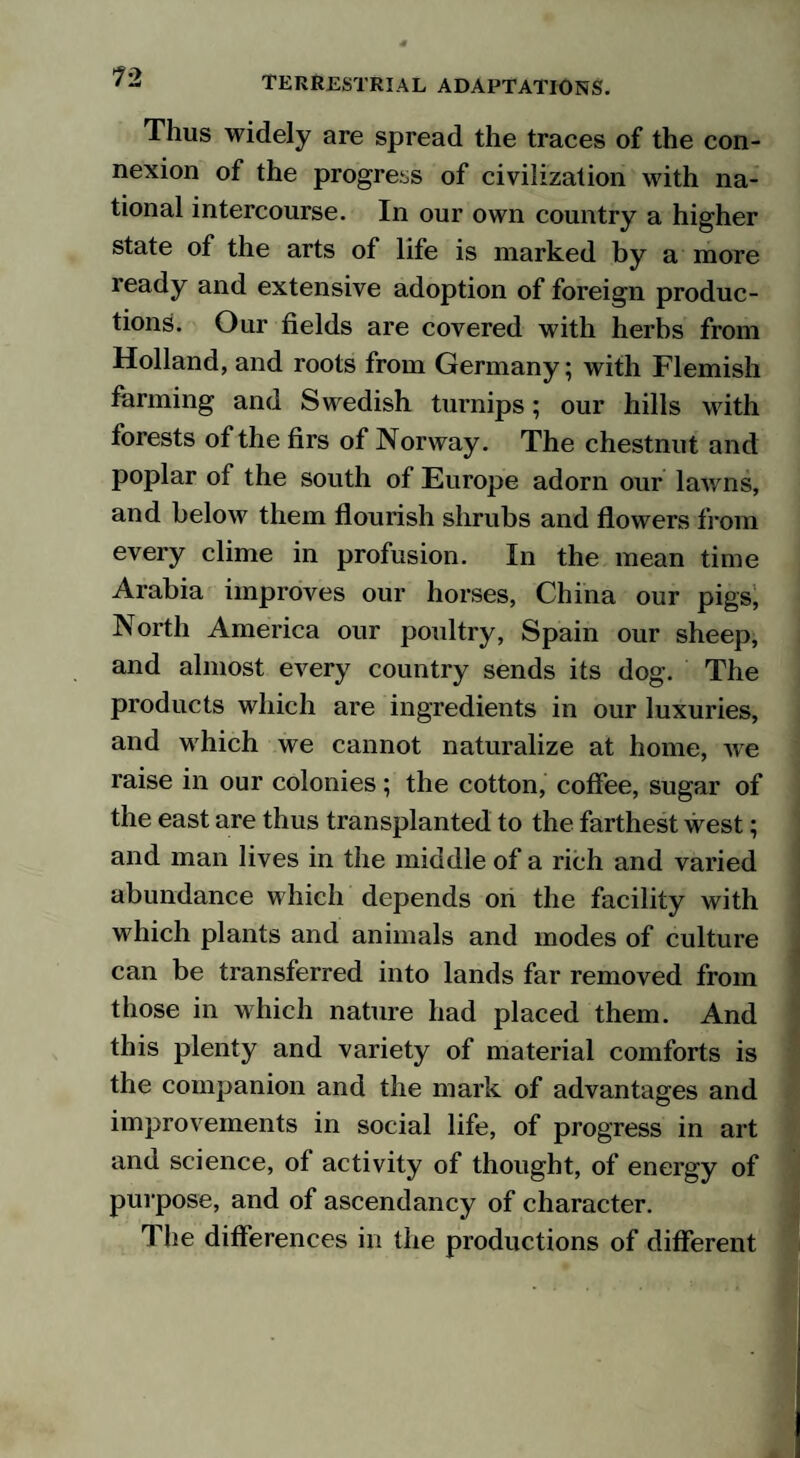 Thus widely are spread the traces of the con¬ nexion of the progress of civilization with na¬ tional intercourse. In our own country a higher state of the arts of life is marked by a more ready and extensive adoption of foreign produc¬ tions. Our fields are covered with herbs from Holland, and roots from Germany; with Flemish farming and Swedish turnips; our hills with forests of the firs of Norway. The chestnut and poplar of the south of Europe adorn our lawns, and below them flourish shrubs and flowers from every clime in profusion. In the mean time Arabia improves our horses, China our pigs, North America our poultry, Spain our sheep, and almost every country sends its dog. The products which are ingredients in our luxuries, and which we cannot naturalize at home, we raise in our colonies; the cotton, coflee, sugar of the east are thus transplanted to the farthest west; and man lives in the middle of a rich and varied abundance which depends on the facility with which plants and animals and modes of culture can be transferred into lands far removed from those in which nature had placed them. And this plenty and variety of material comforts is the companion and the mark of advantages and improvements in social life, of progress in art and science, of activity of thought, of energy of purpose, and of ascendancy of character. The differences in the productions of different