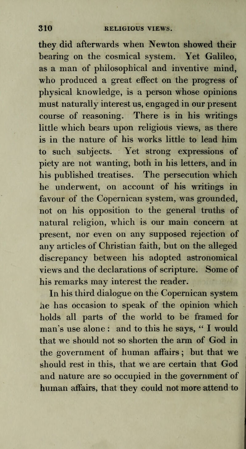 they did afterwards when Newton showed their bearing on the cosmical system. Yet Galileo, as a man of philosophical and inventive mind, who produced a great effect on the progress of physical knowledge, is a person whose opinions must naturally interest us, engaged in our present course of reasoning. There is in his writings little which bears upon religious views, as there is in the nature of his works little to lead him to such subjects. Yet strong expressions of piety are not wanting, both in his letters, and in his published treatises. The persecution which he underwent, on account of his writings in favour of the Copernican system, was grounded, not on his opposition to the general truths of natural religion, which is our main concern at present, nor even on any supposed rejection of any articles of Christian faith, but on the alleged discrepancy between his adopted astronomical views and the declarations of scripture. Some of his remarks may interest the reader. In his third dialogue on the Copernican system he has occasion to speak of the opinion which holds all parts of the world to be framed for man’s use alone : and to this he says, “ I would that we should not so shorten the arm of God in the government of human affairs; but that we should rest in this, that we are certain that God and nature are so occupied in the government of human affairs, that they could not more attend to