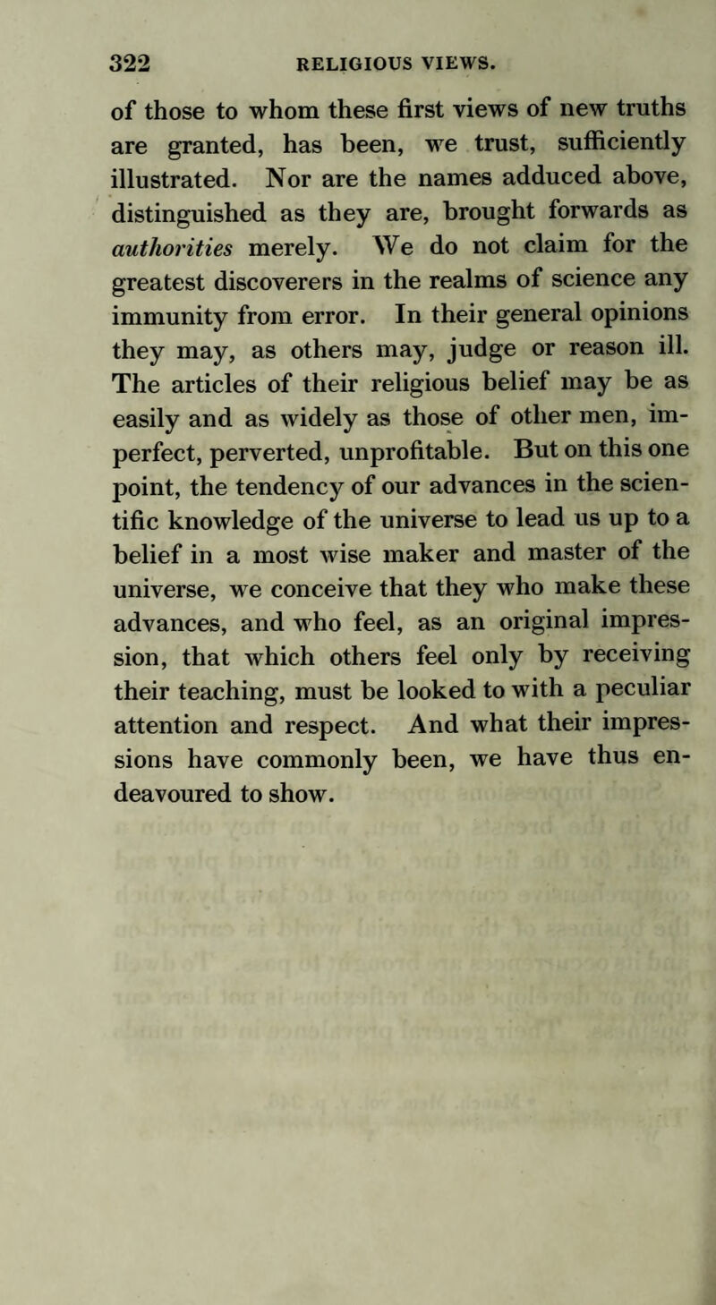 of those to whom these first views of new truths are granted, has been, wre trust, sufficiently illustrated. Nor are the names adduced above, distinguished as they are, brought forwards as authorities merely. We do not claim for the greatest discoverers in the realms of science any immunity from error. In their general opinions they may, as others may, judge or reason ill. The articles of their religious belief may be as easily and as widely as those of other men, im¬ perfect, perverted, unprofitable. But on this one point, the tendency of our advances in the scien¬ tific knowledge of the universe to lead us up to a belief in a most wise maker and master of the universe, we conceive that they who make these advances, and who feel, as an original impres¬ sion, that which others feel only by receiving their teaching, must be looked to with a peculiar attention and respect. And what their impres¬ sions have commonly been, we have thus en¬ deavoured to show.