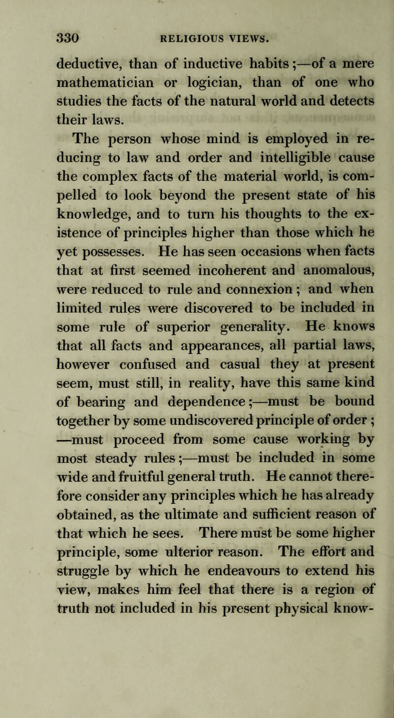 deductive, than of inductive habits ;—of a mere mathematician or logician, than of one who studies the facts of the natural world and detects their laws. The person whose mind is employed in re¬ ducing to law and order and intelligible cause the complex facts of the material world, is com¬ pelled to look beyond the present state of his knowledge, and to turn his thoughts to the ex¬ istence of principles higher than those which he yet possesses. He has seen occasions when facts that at first seemed incoherent and anomalous, were reduced to rule and connexion ; and when limited rules were discovered to be included in some rule of superior generality. He knows that all facts and appearances, all partial laws, however confused and casual they at present seem, must still, in reality, have this same kind of bearing and dependence;—must be bound together by some undiscovered principle of order; —must proceed from some cause working by most steady rules;—must be included in some wide and fruitful general truth. He cannot there¬ fore consider any principles which he has already obtained, as the ultimate and sufficient reason of that which he sees. There must be some higher principle, some ulterior reason. The effort and struggle by which he endeavours to extend his view, makes him feel that there is a region of truth not included in his present physical know-