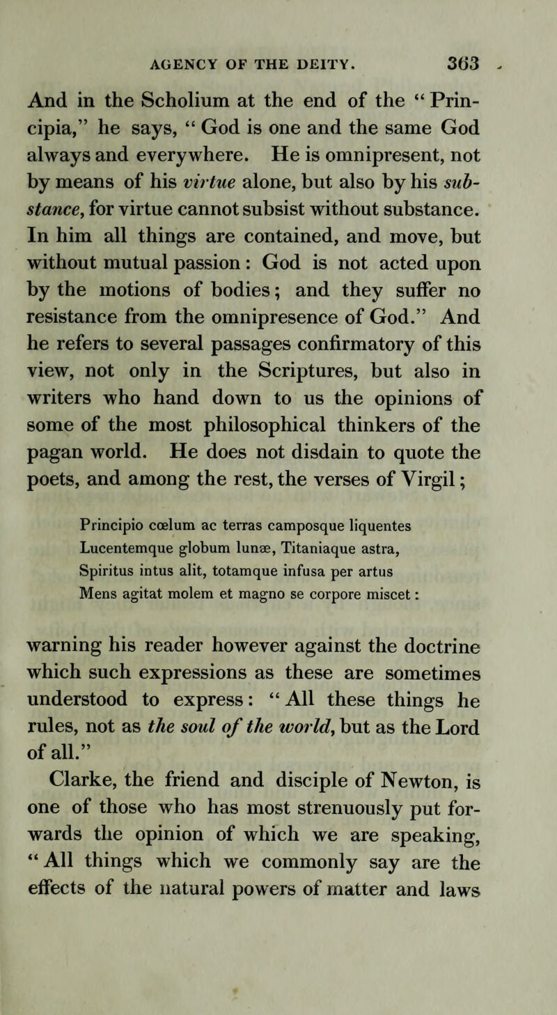 And in the Scholium at the end of the “ Prin- cipia,” he says, “ God is one and the same God always and everywhere. He is omnipresent, not by means of his virtue alone, but also by his sub¬ stance, for virtue cannot subsist without substance. In him all things are contained, and move, but without mutual passion: God is not acted upon by the motions of bodies; and they suffer no resistance from the omnipresence of God.” And he refers to several passages confirmatory of this view, not only in the Scriptures, but also in writers who hand down to us the opinions of some of the most philosophical thinkers of the pagan world. He does not disdain to quote the poets, and among the rest, the verses of Virgil; Principio coelum ac terras camposque liquentes Lucentemque globum lunae, Titaniaque astra, Spiritus intus alit, totamque infusa per artus Mens agitat molem et magno se corpore miscet: warning his reader however against the doctrine which such expressions as these are sometimes understood to express: “ All these things he rules, not as the soul of the world, but as the Lord of all.” Clarke, the friend and disciple of Newton, is one of those who has most strenuously put for¬ wards the opinion of which we are speaking, “ All things which we commonly say are the effects of the natural powers of matter and laws