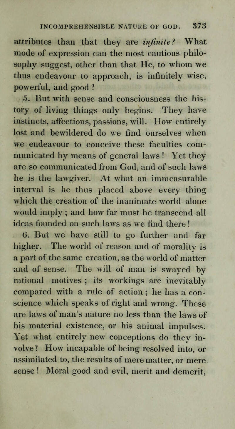 attributes than that they are infinite? What mode of expression can the most cautious philo¬ sophy suggest, other than that He, to whom we thus endeavour to approach, is infinitely wise, powerful, and good ? 5. But with sense and consciousness the his¬ tory of living things only begins. They have instincts, affections, passions, will. How entirely lost and bewildered do we find ourselves when we endeavour to conceive these faculties com¬ municated by means of general laws ! Yet they are so communicated from God, and of such laws he is the lawgiver. At what an immeasurable interval is he thus placed above every thing which the creation of the inanimate world alone would imply ; and how far must he transcend all ideas founded on such laws as we find there ! 6. But we have still to go further and far higher. The world of reason and of morality is a part of the same creation, as the world of matter and of sense. The will of man is swayed by rational motives ; its workings are inevitably compared with a rule of action; he has a con¬ science which speaks of right and wrong. These are laws of man’s nature no less than the laws of his material existence, or his animal impulses. Yet what entirely new conceptions do they in¬ volve? How incapable of being resolved into, or assimilated to, the results of mere matter, or mere sense ! Moral good and evil, merit and demerit,