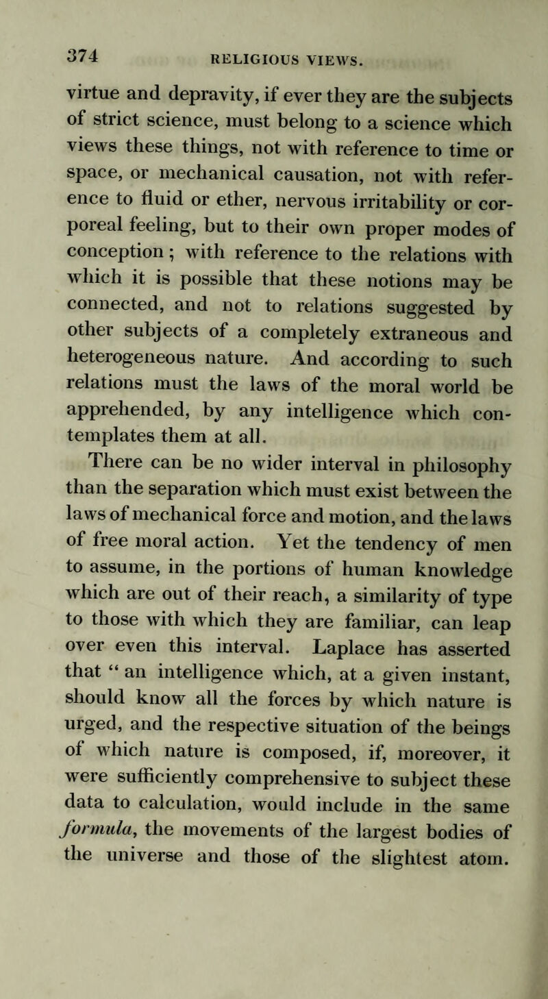 virtue and depravity, if ever they are the subjects of strict science, must belong to a science which views these things, not with reference to time or space, or mechanical causation, not with refer¬ ence to fluid or ether, nervous irritability or cor¬ poreal feeling, but to their own proper modes of conception; with reference to the relations with which it is possible that these notions may be connected, and not to relations suggested by other subjects of a completely extraneous and heterogeneous nature. And according to such relations must the laws of the moral world be apprehended, by any intelligence Avhich con¬ templates them at all. There can be no wider interval in philosophy than the separation which must exist between the laws of mechanical force and motion, and the laws of free moral action. Yet the tendency of men to assume, in the portions of human knowledge which are out of their reach, a similarity of type to those with which they are familiar, can leap over even this interval. Laplace has asserted that “ an intelligence which, at a given instant, should know all the forces by which nature is urged, and the respective situation of the beings of which nature is composed, if, moreover, it were sufficiently comprehensive to subject these data to calculation, would include in the same formula, the movements of the largest bodies of the universe and those of the slightest atom.