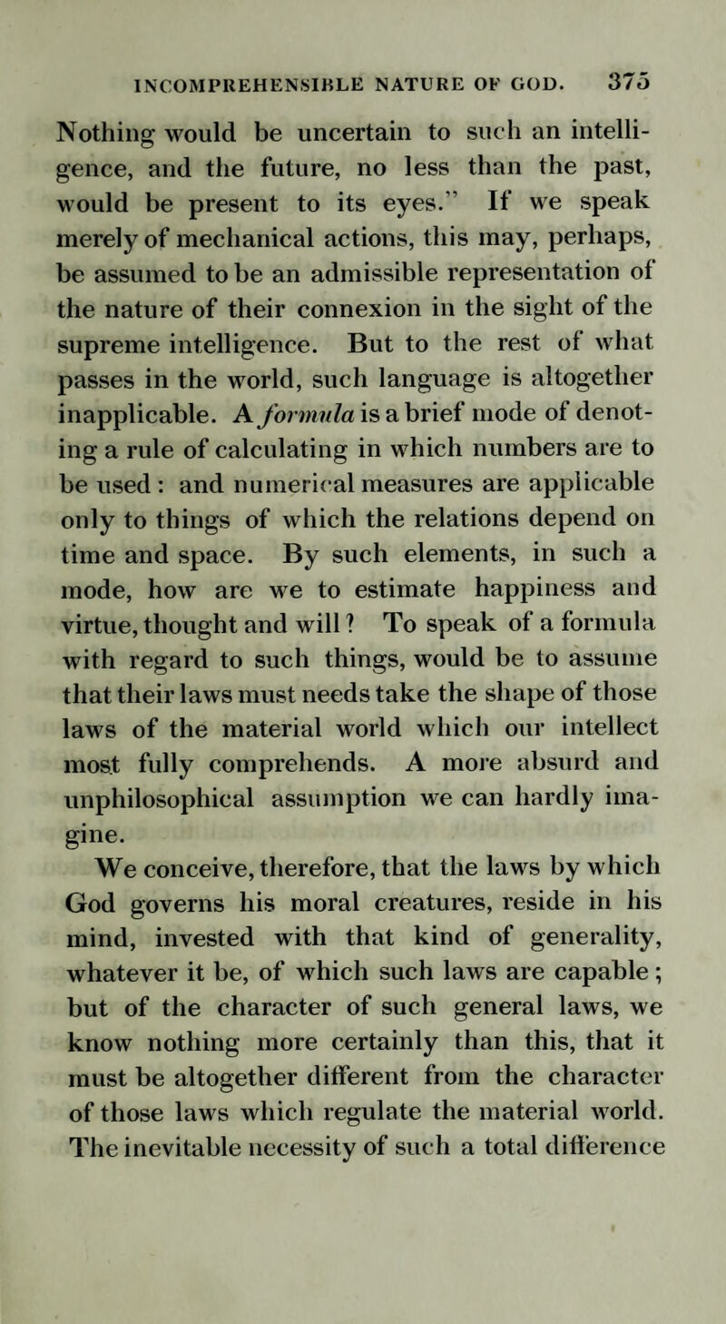 Nothing would be uncertain to such an intelli¬ gence, and the future, no less than the past, would be present to its eyes.’’ If we speak merely of mechanical actions, this may, perhaps, be assumed to be an admissible representation of the nature of their connexion in the sight of the supreme intelligence. But to the rest of what passes in the world, such language is altogether inapplicable. A formula is a brief mode of denot¬ ing a rule of calculating in which numbers are to be used : and numerical measures are applicable only to things of which the relations depend on time and space. By such elements, in such a mode, how are we to estimate happiness and virtue, thought and will ? To speak of a formula with regard to such things, would be to assume that their laws must needs take the shape of those laws of the material world which our intellect most fully comprehends. A more absurd and unphilosophical assumption we can hardly ima¬ gine. We conceive, therefore, that the laws by which God governs his moral creatures, reside in his mind, invested with that kind of generality, whatever it be, of which such laws are capable; but of the character of such general laws, we know nothing more certainly than this, that it must be altogether different from the character of those laws which regulate the material world. The inevitable necessity of such a total difference