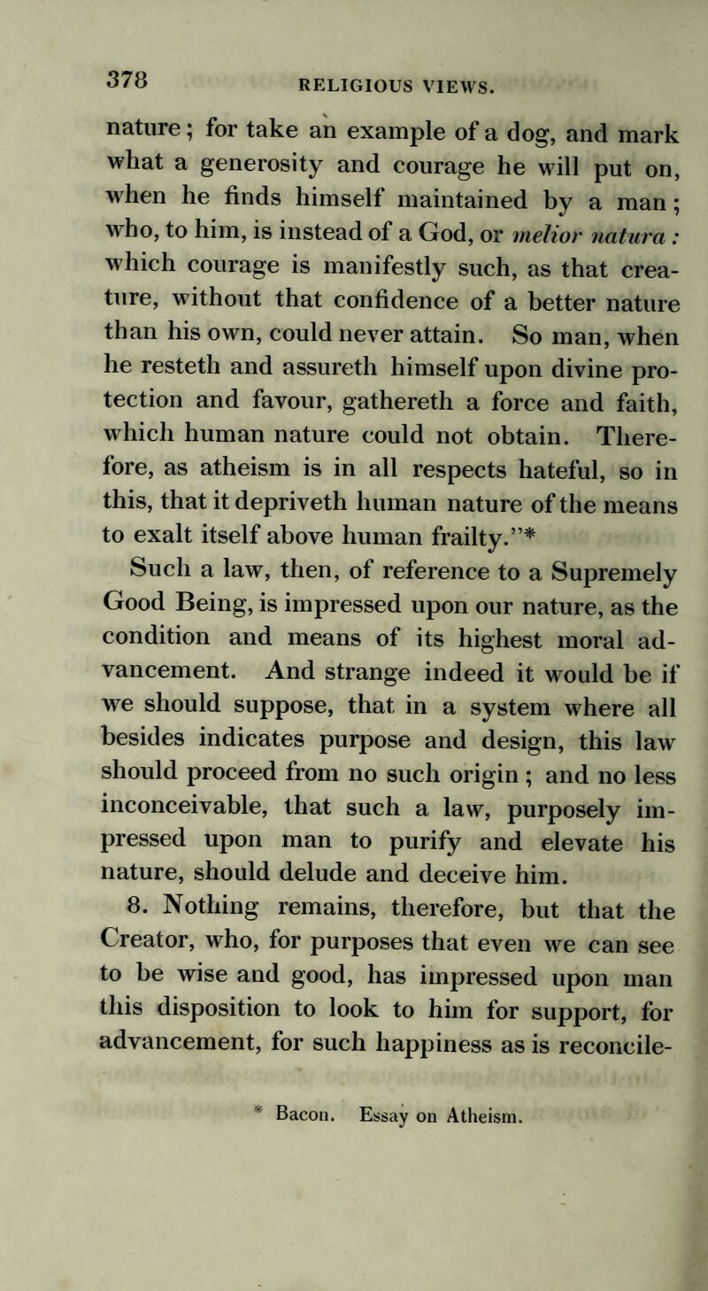 nature; for take an example of a dog, and mark what a generosity and courage he will put on, when he finds himself maintained by a man; who, to him, is instead of a God, or melior natura: which courage is manifestly such, as that crea¬ ture, without that confidence of a better nature than his own, could never attain. So man, when he resteth and assureth himself upon divine pro¬ tection and favour, gathereth a force and faith, which human nature could not obtain. There¬ fore, as atheism is in all respects hateful, so in this, that it depriveth human nature of the means to exalt itself above human frailty.”* Such a law, then, of reference to a Supremely Good Being, is impressed upon our nature, as the condition and means of its highest moral ad¬ vancement. And strange indeed it would be if we should suppose, that in a system where all besides indicates purpose and design, this law should proceed from no such origin ; and no less inconceivable, that such a law, purposely im¬ pressed upon man to purify and elevate his nature, should delude and deceive him. 8. Nothing remains, therefore, but that the Creator, who, for purposes that even we can see to be wise and good, has impressed upon man this disposition to look to him for support, for advancement, for such happiness as is reconcile- * Bacon. Essay on Atheism.