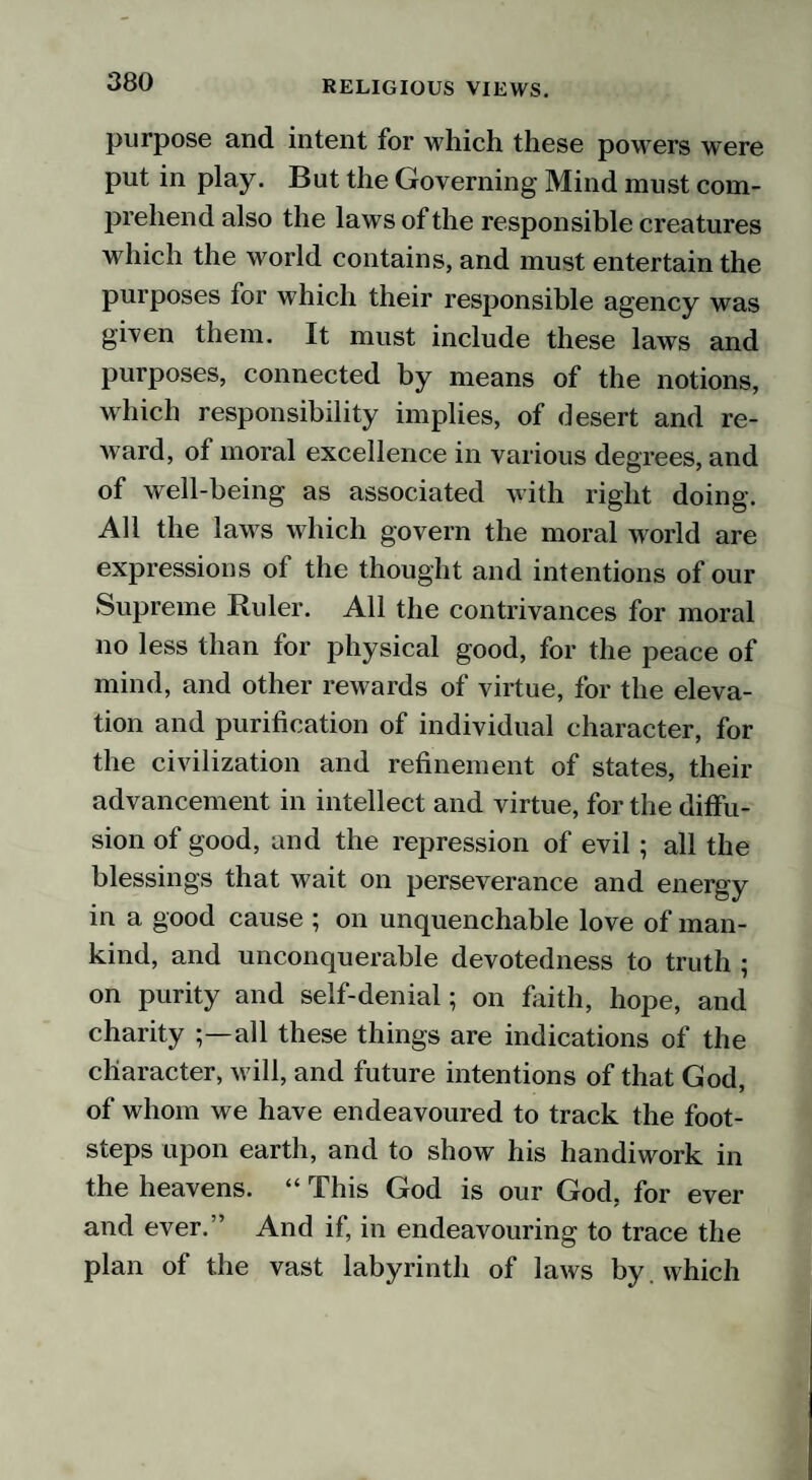 purpose and intent for which these powrers were put in play. But the Governing Mind must com¬ prehend also the laws of the responsible creatures which the world contains, and must entertain the purposes for which their responsible agency was given them. It must include these laws and purposes, connected by means of the notions, which responsibility implies, of desert and re¬ ward, of moral excellence in various degrees, and of well-being as associated with right doing. All the laws which govern the moral world are expressions of the thought and intentions of our Supreme Ruler. All the contrivances for moral no less than for physical good, for the peace of mind, and other rewards of virtue, for the eleva¬ tion and purification of individual character, for the civilization and refinement of states, their advancement in intellect and virtue, for the diffu¬ sion of good, and the repression of evil ; all the blessings that wait on perseverance and energy in a good cause ; on unquenchable love of man¬ kind, and unconquerable devotedness to truth ; on purity and self-denial; on faith, hope, and charity all these things are indications of the character, will, and future intentions of that God, of whom we have endeavoured to track the foot¬ steps upon earth, and to show his handiwork in the heavens. “ This God is our God, for ever and ever.” And if, in endeavouring to trace the plan of the vast labyrinth of laws by which