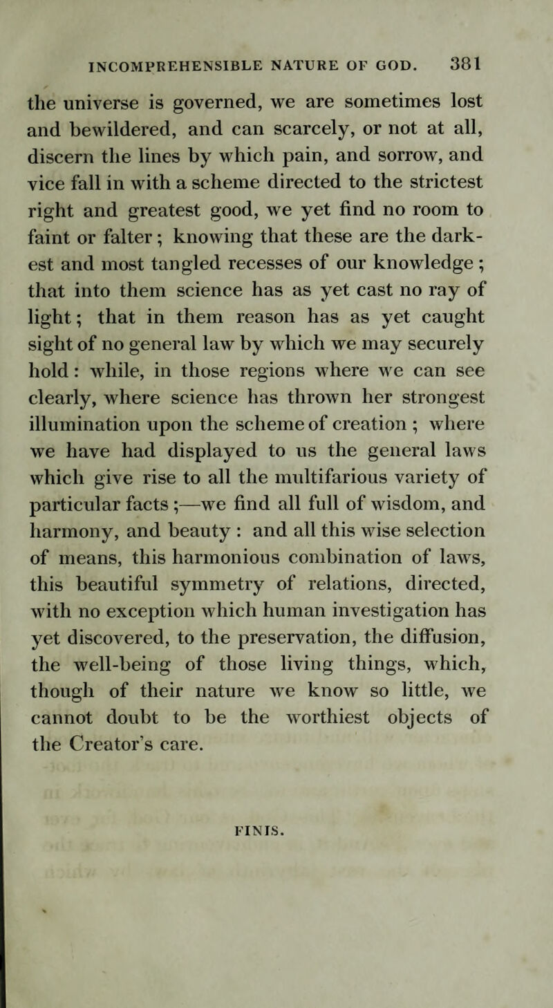 the universe is governed, we are sometimes lost and bewildered, and can scarcely, or not at all, discern the lines by which pain, and sorrow, and vice fall in with a scheme directed to the strictest right and greatest good, we yet find no room to faint or falter; knowing that these are the dark¬ est and most tangled recesses of our knowledge ; that into them science has as yet cast no ray of light; that in them reason has as yet caught sight of no general law by which we may securely hold: while, in those regions where we can see clearly, where science has thrown her strongest illumination upon the scheme of creation ; where we have had displayed to us the general laws which give rise to all the multifarious variety of particular facts;—we find all full of wisdom, and harmony, and beauty : and all this wise selection of means, this harmonious combination of laws, this beautiful symmetry of relations, directed, with no exception which human investigation has yet discovered, to the preservation, the diffusion, the well-being of those living things, which, though of their nature we know so little, we cannot doubt to be the worthiest objects of the Creator’s care. FINIS.